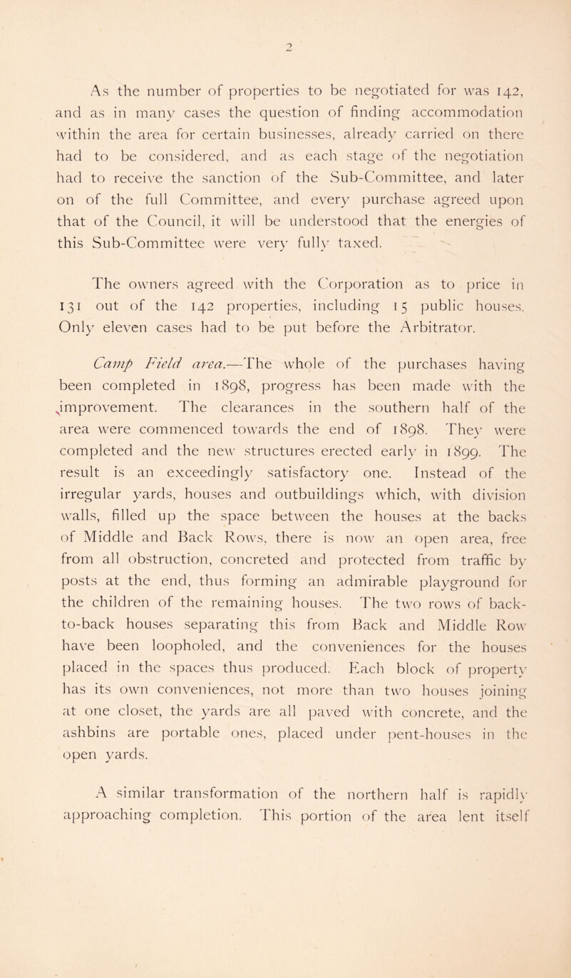 As the number of properties to be negotiated for was 142, and as in many cases the question of finding accommodation within the area for certain businesses, already carried on there had to be considered, and as each stage of the negotiation had to receive the sanction of the Sub-Committee, and later on of the full Committee, and every purchase agreed upon that of the Council, it will be understood that the energies of this Sub-Committee were very fully taxed. The owners agreed with the Corporation as to price in 131 out of the 142 properties, including 15 public houses. Only eleven cases had to be put before the Arbitrator. Camp Field area.—The whole of the purchases having been completed in 1898, progress has been made with the ^improvement. The clearances in the southern half of the area were commenced towards the end of 1898. They were completed and the new structures erected early in 1899. The result is an exceedingly satisfactory one. Instead of the irregular yards, houses and outbuildings which, with division walls, filled up the space between the houses at the backs of Middle and Back Rows, there is now an open area, free from all obstruction, concreted and protected from traffic by posts at the end, thus forming an admirable playground for the children of the remaining houses. The two rows of back- to-back houses separating this from Back and Middle Row have been loopholed, and the conveniences for the houses placed in the spaces thus produced. Each block of property lias its own conveniences, not more than two houses joining at one closet, the yards are all paved with concrete, and the ashbins are portable ones, placed under pent-houses in the open yards. A similar transformation of the northern half is rapidly approaching completion. This portion of the area lent itself