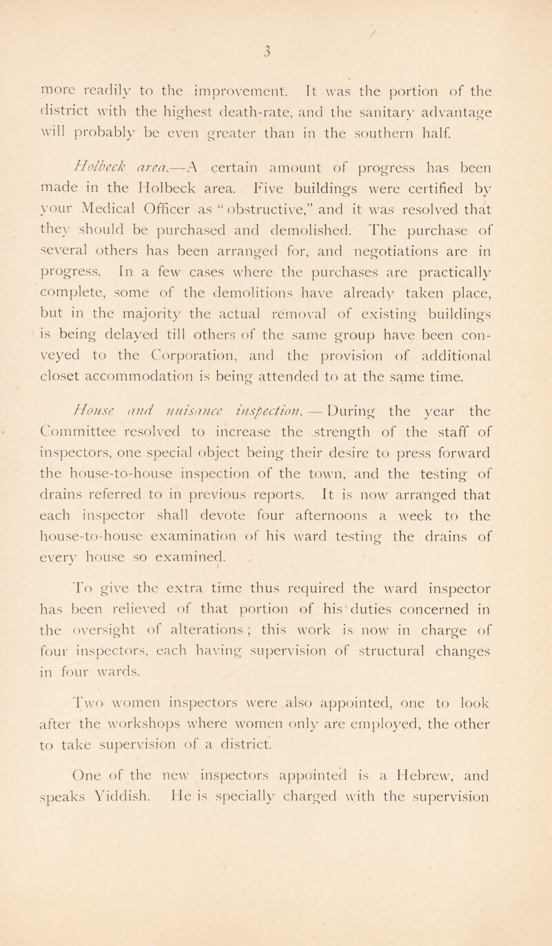 5 more readily to the improvement. It was the portion of the district with the highest death-rate, and the sanitary advantage will probably be even greater than in the southern half. Hoi beck area,—A certain amount of progress has been made in the Holbeck area. Five buildings were certified by your Medical Officer as “ obstructive,” and it was resolved that they should be purchased and demolished. The purchase of several others has been arranged for, and negotiations are in progress. In a few cases where the purchases are practically complete, some of the demolitions have already taken place, but in the majority the actual removal of existing buildings is being delayed till others of the same group have been con¬ veyed to the Corporation, and the provision of additional closet accommodation is being attended to at the same time. House and nuisance inspection. — During the year the Committee resolved to increase the strength of the staff of inspectors, one special object being their desire to press forward the house-to-house inspection of the town, and the testing of drains referred to in previous reports. It is now arranged that each inspector shall devote four afternoons a week to the house-to-house examination of his ward testing the drains of every house so examined. To give the extra time thus required the ward inspector has been relieved of that portion of his duties concerned in the oversight of alterations ; this work is now in charge of four inspectors, each having supervision of structural changes in four wards. Two women inspectors were also appointed, one to look after the workshops where women only are employed, the other to take supervision of a district. One of the new inspectors appointed is a Hebrew, and speaks Yiddish. He is specially charged with the supervision