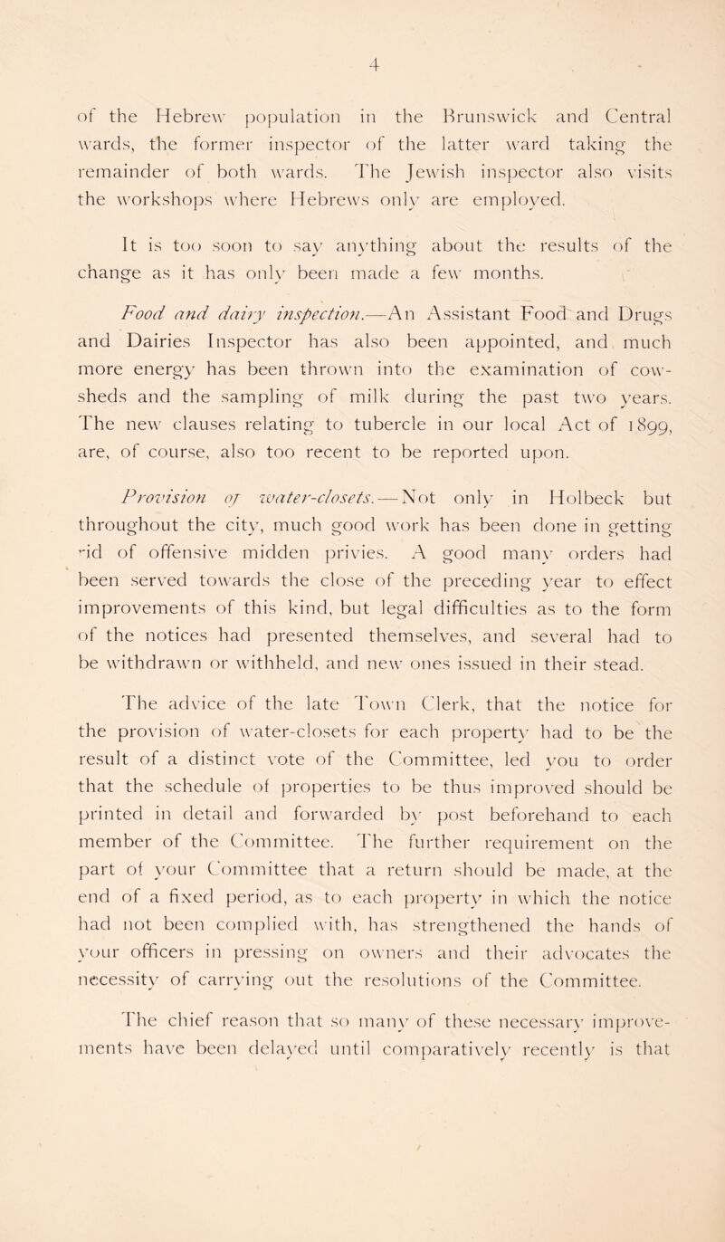 of the Hebrew population in the Brunswick and Central wards, the former inspector of the latter ward taking the remainder of both wards. The Jewish inspector also visits the workshops where Hebrews only are employed. It is too soon to say anything about the results of the change as it has only been made a few months. Food and dairy inspection.—An Assistant Food and Drugs and Dairies Inspector has also been appointed, and much more energy has been thrown into the examination of cow¬ sheds and the sampling of milk during the past two years. The new clauses relating to tubercle in our local Act of 1899, are, of course, also too recent to be reported upon. Provision oj water-closets. — Not only in Holbeck but throughout the city, much good work has been done in getting nd of offensive midden privies. A good many orders had been served towards the close of the preceding year to effect improvements of this kind, but legal difficulties as to the form of the notices had presented themselves, and several had to be withdrawn or withheld, and new ones issued in their stead. The advice of the late Town Clerk, that the notice for the provision of water-closets for each property had to be the result of a distinct vote of the Committee, led you to order that the schedule of properties to be thus improved should be printed in detail and forwarded by post beforehand to each member of the Committee. The further requirement on the part of your Committee that a return should be made, at the end of a fixed period, as to each property in which the notice had not been complied with, has strengthened the hands of your officers in pressing on owners and their advocates the necessity of carrying out the resolutions of the Committee. The chief reason that so many of these necessary improve¬ ments have been delayed until comparatively recent!v is that