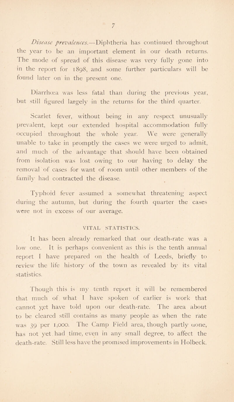 Disease prevalences.—Diphtheria has continued throughout the year to be an important element in our death returns. The mode of spread of this disease was very fully gone into in the report for 1898, and some further particulars will be found later on in the present one. Diarrhoea was less fatal than during the previous year, but still figured largely in the returns for the third quarter. Scarlet fever, without being in any respect unusually prevalent, kept our extended hospital accommodation fully occupied throughout the whole year. We were generally unable to take in promptly the cases we were urged to admit, and much of the advantage that should have been obtained from isolation was lost owing to our having to delay the removal of cases for want of room until other members of the family had contracted the disease. Typhoid fever assumed a somewhat threatening aspect during the autumn, but during the fourth quarter the cases were not in excess of our average. VITAL STATISTICS. It has been already remarked that our death-rate was a low one. It is perhaps convenient as this is the tenth annual report I have prepared on the health of Leeds, briefly to review the life history of the town as revealed by its vital statistics. Though this is my tenth report it will be remembered that much of. what I have spoken of earlier is work that cannot yet have told upon our death-rate. The area about to be cleared still contains as many people as when the rate was 39 per 1,000. The Camp Field area, though partly uone, has not yet had time, even in any small degree, to affect the death-rate. Still less have the promised improvements in Holbeck.