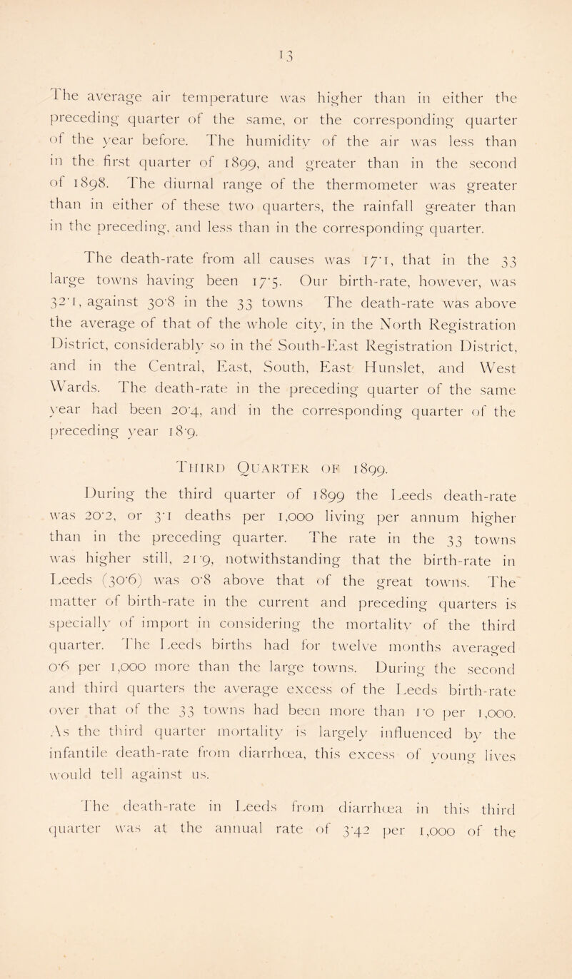 T3 1 he average air temperature was higher than in either the preceding quarter of the same, or the corresponding quarter of the year before. The humidity of the air was less than in the first quarter of 1899, and greater than in the second of 1898. the diurnal range of the thermometer was greater than in either of these two quarters, the rainfall greater than in the preceding, and less than in the corresponding quarter. The death-rate from all causes was iyi, that in the 33 large towns having been I7‘5- Our birth-rate, however, was 32'1, against 30'8 in the 33 towns The death-rate was above the average of that of the whole city, in the North Registration District, considerably so in the South-East Registration District, and in the Central, East, South, East Hunslet, and West Wards. The death-rate in the preceding quarter of the same year had been 20^4, and in the corresponding quarter of the preceding year r 8’9. Third Quarter of 1899. During the third quarter of 1899 the Deeds death-rate was 20-2, or 3*1 deaths per 1,000 living per annum higher than in the preceding quarter. The rate in the 33 towns was higher still, 21-9, notwithstanding that the birth-rate in Leeds (30-6) was o*8 above that of the great towns. The matter of birth-rate in the current and preceding quarters is specially of import in considering the mortality of the third quarter. The Leeds births had for twelve months averaged oT per 1,000 more than the large towns. During the second and third quarters the average excess of the Leeds birth-rate over that of the 33 towns had been more than ro per 1,000. As the third quarter mortality is largely influenced by the infantile death-rate from diarrhoea, this excess of vouiw lives would tell against us. The death-rate in Leeds from diarrhoea in this third quarter was at the annual rate of 3-42 per 1,000 of the