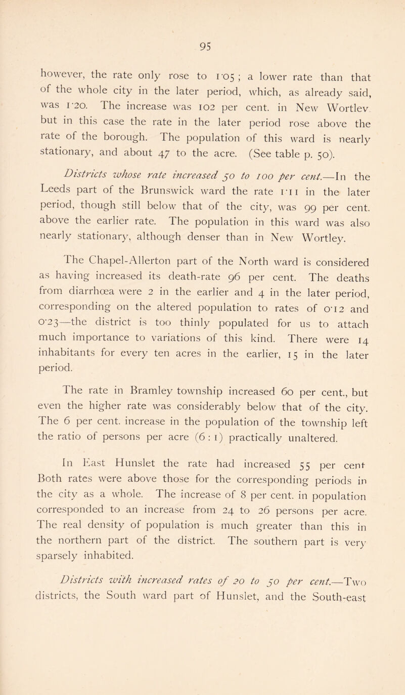 however, the rate only rose to 1*05; a lower rate than that of the whole city in the later period, which, as already said, was 1-20. The increase was 102 per cent, in New Wortlev but in this case the rate in the later period rose above the rate of the borough. The population of this ward is nearly stationary, and about 47 to the acre. (See table p. 50). Districts whose rate increased 50 to 100 per cent.—In the Leeds part of the Brunswick ward the rate ni in the later period, though still below that of the city, was 99 per cent, above the earlier rate. The population in this ward was also nearly stationary, although denser than in New Wortley. The Chapel-Allerton part of the North ward is considered as having increased its death-rate 96 per cent. The deaths from diarrhoea were 2 in the earlier and 4 in the later period, corresponding on the altered population to rates of cri2 and 0-23—the district is too thinly populated for us to attach much importance to variations of this kind. There were 14 inhabitants for every ten acres in the earlier, 15 in the later period. The rate in Bramley township increased 60 per cent., but even the higher rate was considerably below that of the city. The 6 per cent, increase in the population of the township left the ratio of persons per acre (6:1) practically unaltered. In East Hunslet the rate had increased 55 per cenf Both rates were above those for the corresponding periods in the city as a whole. The increase of 8 per cent, in population corresponded to an increase from 24 to 26 persons per acre. The real density of population is much greater than this in the northern part of the district. The southern part is very sparsely inhabited. Districts with increased rates of 20 to 50 per cent._Two districts, the South ward part of Hunslet, and the South-east