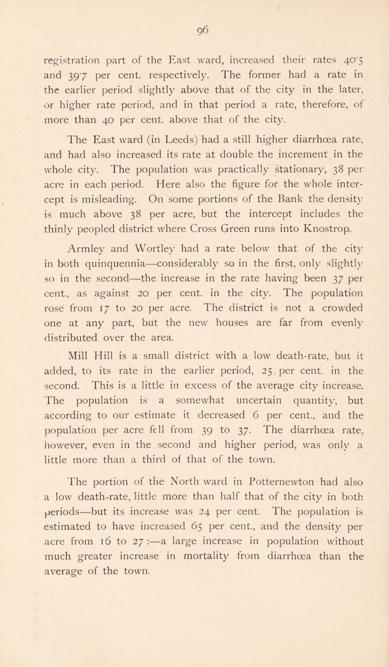 registration part of the East ward, increased their rates 40*5 and 397 per cent, respectively. The former had a rate in the earlier period slightly above that of the city in the later, or higher rate period, and in that period a rate, therefore, of more than 40 per cent, above that of the city. The East ward (in Leeds) had a still higher diarrhoea rate, and had also increased its rate at double the increment in the whole city. The population was practically stationary, 38 per acre in each period. Here also the figure for the whole inter¬ cept is misleading. On some portions of the Bank the density is much above 38 per acre, but the intercept includes the thinly peopled district where Cross Green runs into Knostrop. Armley and Wortley had a rate below that of the city in both quinquennia—considerably so in the first, only slightly so in the second—the increase in the rate having been 37 per cent., as against 20 per cent, in the city. The population rose from 17 to 20 per acre. The district is not a crowded one at any part, but the new houses are far from evenly distributed over the area. Mill Hill is a small district with a low death-rate, but it added, to its rate in the earlier period, 25 per cent, in the second. This is a little in excess of the average city increase. The population is a somewhat uncertain quantity, but according to our estimate it decreased 6 per cent., and the population per acre fell from 39 to 37. The diarrhoea rate, however, even in the second and higher period, was only a little more than a third of that of the town. The portion of the North ward in Potternewton had also a low death-rate, little more than half that of the city in both periods—but its increase was 24 per cent. The population is estimated to have increased 65 per cent., and the density per acre from 16 to 27 :—a large increase in population without much greater increase in mortality from diarrhoea than the average of the town.