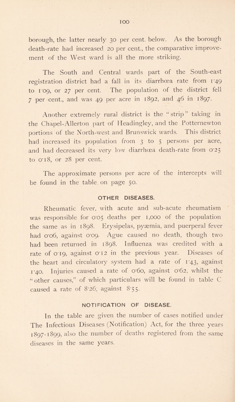 borough, the latter nearly 30 per cent, below. As the borough death-rate had increased 20 per cent., the comparative improve¬ ment of the West ward is all the more striking. The South and Central wards part of the South-east registration district had a fall in its diarrhoea rate from 1-49 to I'og, or 27 per cent. The population of the district fell 7 per cent., and was 49 per acre in 1892, and 46 in 1897. Another extremely rural district is the “ strip ” taking in the Chapel-Allerton part of Headingley, and the Potternewton portions of the North-west and Brunswick wards. This district had increased its population from 3 to 5 persons per acre, and had decreased its very low diarrhoea death-rate from 0^25 to O’18, or 28 per cent. The approximate persons per acre of the intercepts will be found in the table on page 50. OTHER DISEASES. Rheumatic fever, with acute and sub-acute rheumatism was responsible for 0*05 deaths per 1,000 of the population the same as in 1898. Erysipelas, pyaemia, and puerperal fever had o'o6, against o'og. Ague caused no death, though two had been returned in 1898. Influenza was credited with a rate of 0*19, against OT2 in the previous year. Diseases of the heart and circulatory system had a rate of 043, against 1*40. Injuries caused a rate of 0'6o, against o-62, whilst the “ other causes,” of which particulars will be found in table C caused a rate of 8*26, against 8-55. NOTIFICATION OF DISEASE. In the table are given the number of cases notified under The Infectious Diseases (Notification) Act, for the three years 1897-1899, also the number of deaths registered from the same diseases in the same years.
