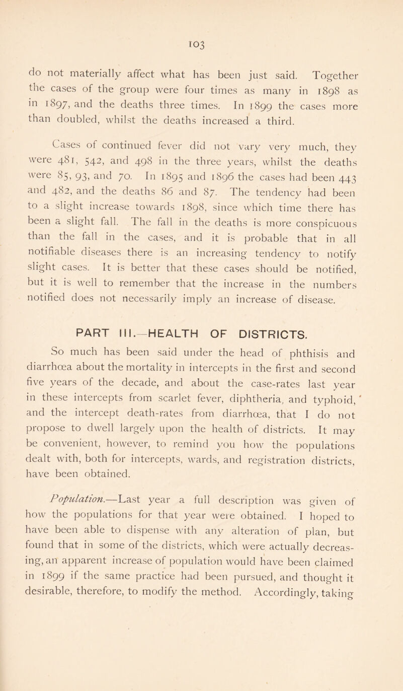 ro3 do not materially affect what has been just said. Together the cases of the group were four times as many in 1898 as in 1897, and the deaths three times. In 1899 the cases more than doubled, whilst the deaths increased a third. Cases of continued fever did not vary very much, they were 481, 542, and 498 in the three years, whilst the deaths were 85, 93, and 70. In 1895 and 1896 the cases had been 443 and 482, and the deaths 86 and 87. The tendency had been to a slight increase towards 1898, since which time there has been a slight fall. The fall in the deaths is more conspicuous than the fall in the cases, and it is probable that in all notifiable diseases there is an increasing tendency to notify slight cases. It is better that these cases should be notified, but it is well to remember that the increase in the numbers notified does not necessarily imply an increase of disease. PART ill.—HEALTH OF DISTRICTS. So much has been said under the head of phthisis and diarrhoea about the mortality in intercepts in the first and second five years of the decade, and about the case-rates last year in these intercepts from scarlet fever, diphtheria, and typhoid, ' and the intercept death-rates from diarrhoea, that I do not propose to dwell largely upon the health of districts. It may be convenient, however, to remind you how the populations dealt with, both for intercepts, wards, and registration districts, have been obtained. Population.—Last year a full description was given of how the populations for that year were obtained. I hoped to have been able to dispense with any alteration of plan, but found that in some of the districts, which were actually decreas¬ ing, an apparent increase of population would have been claimed in 1899 if the same practice had been pursued, and thought it desirable, therefore, to modify the method. Accordingly, taking