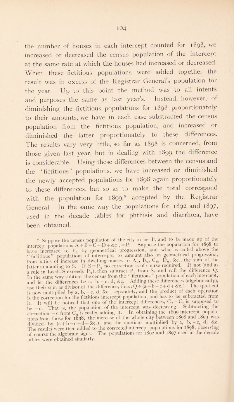 the number of houses in each intercept counted for 1898, we increased or decreased the census population of the intercept at the same rate at which the houses had increased or decreased. When these fictitious populations were added together the result was in excess of the Registrar General s population for the year. Up to this point the method was to all intents and purposes the same as last year’s. Instead, however, of diminishing the fictitious populations for 1898 proportionately to their amounts, we have in each case substracted the census population from the fictitious population, and increased 01 diminished the latter proportionately to these differences. The results vary very little, so iar as 1898 is concerned, from those given last year, but in dealing with 1899 the difference is considerable. Using these differences between the census and the “fictitious” populations, we have increased or diminished the newly accepted populations lor 1898 again proportionate!} to these differences, but so as to make the total correspond with the population for 1899,* accepted by the Registrar General. In the same way the populations for 1892 and 1897, used in the decade tables for phthisis and diarrhoea, have been obtained. * Suppose the census population of the city to he P, and to be made up of the intercept populations A + B + C + D + &c , = P. Suppose the population for 1898 to have increased to P2 by geometrical progression, and what is called above the “fictitious” populations of intercepts, to amount also on geometrical progression, from ratios of increase in dwelling-houses to A„, B.2, C2, D2, &c., the sum of the latter amounting to S. If S = P2 no correction is of course required. If not (and as a rule in Leeds'S exceeds P2), then subtract P2 from S, and call the difference Q. In the same way subtract the census from the “ fictitious ” population of each intercept, and let the differences be a, b,-c, d, &c. Adding these differences (algebraically), use their sum as divisor of the difference, thus: Q A (a + b - c + d + &c.) The quotient is now multiplied by a, b, -c, d, &c., separately, and the product of each operation is the correction for the fictitious intercept population, and has to be subtracted from it. It will be noticed that one of the intercept differences, C2-C, is supposed to qe _ c. That is, the population of the intercept was decreasing. Subtracting the correction - c from C2 is really adding it. In obtaining the 1899 intercept popula¬ tions from those for 1898, the increase of the whole city between 1898 and 1899 was divided by (a + b - c + d + &c.), and the quotient multiplied by a, b, - c, d, Ac. The results were then added to the corrected intercept populations for 1898, observing of course the algebraic signs. The populations for 1892 and 1897 used in the decade tables were obtained similarly.