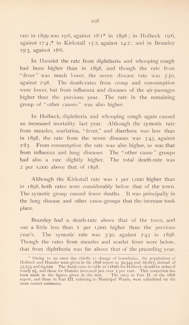 ioS rate in 1899 was 19*6, against 18' 1 * in 1898 ; in Holbeck 19*6, against 17 4;* in Kirkstall 15*2, against 14*2; and in Bramley I9‘3, against i8’6. In Hunslet the rate from diphtheria and whooping cough had been higher than in 1898, and though the rate from “fever” was much lower, the seven disease rate was 3*50, against 2'98. The death-rates from croup and consumption were lower, but from influenza and diseases of the air-passages higher than the previous year. The rate in the remaining group of “ other causes ” was also higher. In Holbeck, diphtheria and whooping cough again caused an increased mortality last year. Although the zymotic rate from measles, scarlatina, “ fever,” and diarrhoea was less than in 1898, the rate from the seven diseases was 3*43, against 2*83. From consumption the rate was also higher, as was that from influenza and lung diseases. The “ other cause ” groups had also a rate slightly higher. The total death-rate was 2 per 1,000 above that of 1898. Although the Kirkstall rate was 1 per 1,000 higher than in 1898, both rates were considerably below that of the town. The zymotic group caused fewer deaths. It was principally in the lung disease and other cause-groups that the increase took place. Bramley had a death-rate above that of the town, and one a little less than 1 per 1,000 higher than the previous year’s. The zymotic rate was 3*50, against 2^43 in 1898. Though the rates from measles and scarlet fever were below, that from diphtheria was far above that of the preceding year. * Owing to an error due chiefly to change of boundaries, the populations of Ilolbeck and Hunslet were given in the 1898 report as 30,545 and 66,817, instead of 33,733 and 63,629. The death-rates in table 21 (1898) for ITolbeck should be reduced nearly 9^, and those for Hunslet increased just over 5 per cent. This correction has been made in the figures given in the text. The rates in Part II. ot the 1898 report, and those in Part III. referring to Municipal Wards, were calculated on the more correct estimates.