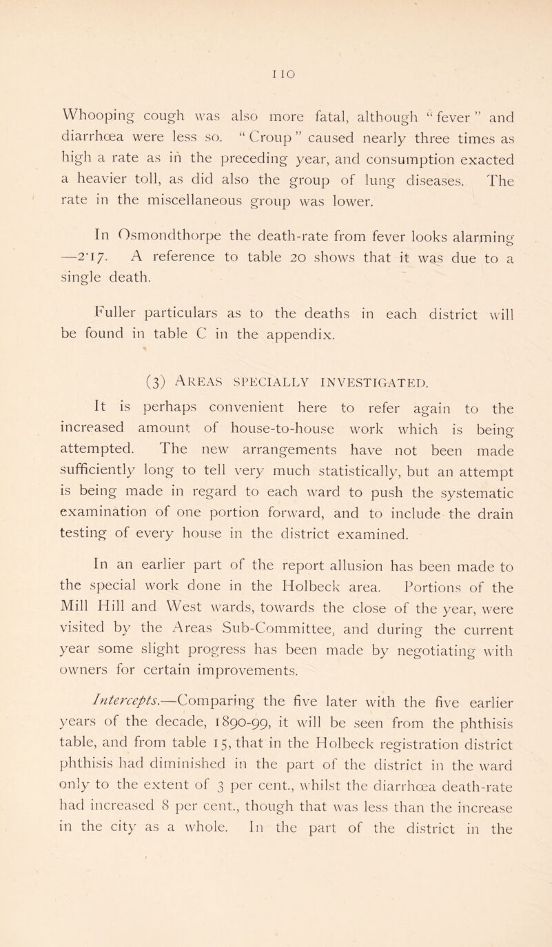 Whooping cough was also more fatal, although “fever” and diarrhoea were less so. “ Croup ” caused nearly three times as high a rate as in the preceding year, and consumption exacted a heavier toll, as did also the group of lung diseases. The rate in the miscellaneous group was lower. In Osmondthorpe the death-rate from fever looks alarming —2-17. A reference to table 20 shows that it was due to a single death. Fuller particulars as to the deaths in each district will be found in table C in the appendix. (3) Areas specially investigated. It is perhaps convenient here to refer again to the increased amount of house-to-house work which is being attempted. The new arrangements have not been made sufficiently long to tell very much statistically, but an attempt is being made in regard to each ward to push the systematic examination of one portion forward, and to include the drain testing of every house in the district examined. In an earlier part of the report allusion has been made to the special work done in the Holbeck area. Portions of the Mill Hill and West wards, towards the close of the year, were visited by the Areas Sub-Committee, and during the current year some slight progress has been made by negotiating with owners for certain improvements. Intercepts.—Comparing the five later with the five earlier years of the decade, 1890-99, it will be seen from the phthisis table, and from table 15, that in the Holbeck registration district phthisis had diminished in the part of the district in the ward only to the extent of 3 per cent., whilst the diarrhoea death-rate had increased 8 per cent., though that was less than the increase in the city as a whole. In the part of the district in the