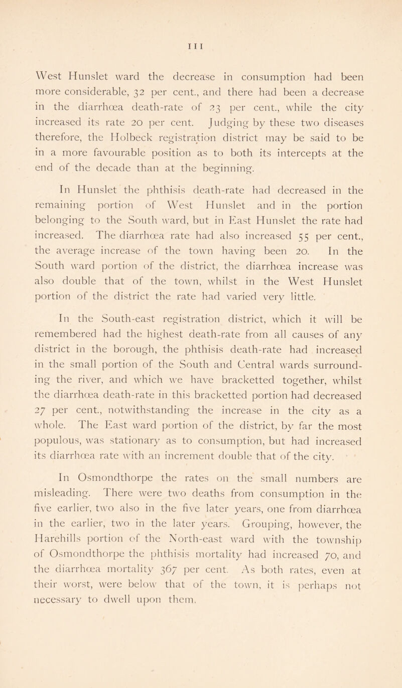 West Hunslet ward the decrease in consumption had been more considerable, 32 per cent., and there had been a decrease in the diarrhoea death-rate of 23 per cent., while the city increased its rate 20 per cent. Judging by these two diseases therefore, the Holbeck registration district may be said to be in a more favourable position as to both its intercepts at the end of the decade than at the beginning. In Hunslet the phthisis death-rate had decreased in the remaining portion of West Hunslet and in the portion belonging to the South ward, but in East Hunslet the rate had increased. The diarrhoea rate had also increased 55 per cent., the average increase of the town having been 20. In the South ward portion of the district, the diarrhoea increase was also double that of the town, whilst in the West Hunslet portion of the district the rate had varied very little. In the South-east registration district, which it will be remembered had the highest death-rate from all causes of any district in the borough, the phthisis death-rate had increased in the small portion of the South and Central wards surround¬ ing the river, and which we have bracketted together, whilst the diarrhoea death-rate in this bracketted portion had decreased 27 per cent., notwithstanding the increase in the city as a whole. The East ward portion of the district, by far the most populous, was stationary as to consumption, but had increased its diarrhoea rate with an increment double that of the city. In Osmonclthorpe the rates on the small numbers are misleading. There were two deaths from consumption in the five earlier, two also in the five later years, one from diarrhoea in the earlier, two in the later years. Grouping, however, the Harehills portion of the North-east ward with the township of Osmondthorpe the phthisis mortality had increased 70, and the diarrhoea mortality 367 per cent. As both rates, even at their worst, were below that of the town, it is perhaps not necessary to dwell upon them.