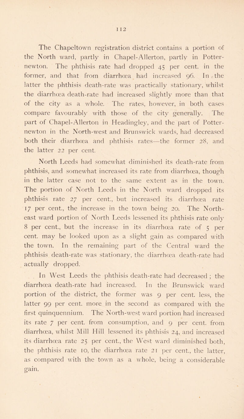 The Chapeltown registration district contains a portion of the North ward, partly in Chapel-Allerton, partly in Potter- newton. The phthisis rate had dropped 45 per cent, in the former, and that from diarrhoea had increased 96. In the latter the phthisis death-rate was practically stationary, whilst the diarrhoea death-rate had increased slightly more than that of the city as a whole. The rates, however, in both cases compare favourably with those of the city generally. The part of Chapel-Allerton in Headingley, and the part of Potter- newton in the North-west and Brunswick wards, had decreased both their diarrhoea and phthisis rates—the former 28, and the latter 22 per cent. North Leeds had somewhat diminished its death-rate from phthisis, and somewhat increased its rate from diarrhoea, though in the latter case not to the same extent as in the town. The portion of North Leeds in the North ward dropped its phthisis rate 27 per cent., but increased its diarrhoea rate 17 per cent., the increase in the town being 20. The North¬ east ward portion of North Leeds lessened its phthisis rate only 8 per cent., but the increase in its diarrhoea rate of 5 per cent, may be looked upon as a slight gain as compared with the town. In the remaining part of the Central ward the phthisis death-rate was stationary, the diarrhoea death-rate had actually dropped. In West Leeds the phthisis death-rate had decreased ; the diarrhoea death-rate had increased. In the Brunswick ward portion of the district, the former was 9 per cent, less, the latter 99 per cent, more in the second as compared with the first quinquennium. The North-west ward portion had increased its rate 7 per cent, from consumption, and 9 per cent, from diarrhoea, whilst Mill Hill lessened its phthisis 24, and increased its diarrhoea rate 25 per cent., the West ward diminished both, the phthisis rate 10, the diarrhoea rate 21 per cent., the latter, as compared with the town as a whole, being a considerable gain.