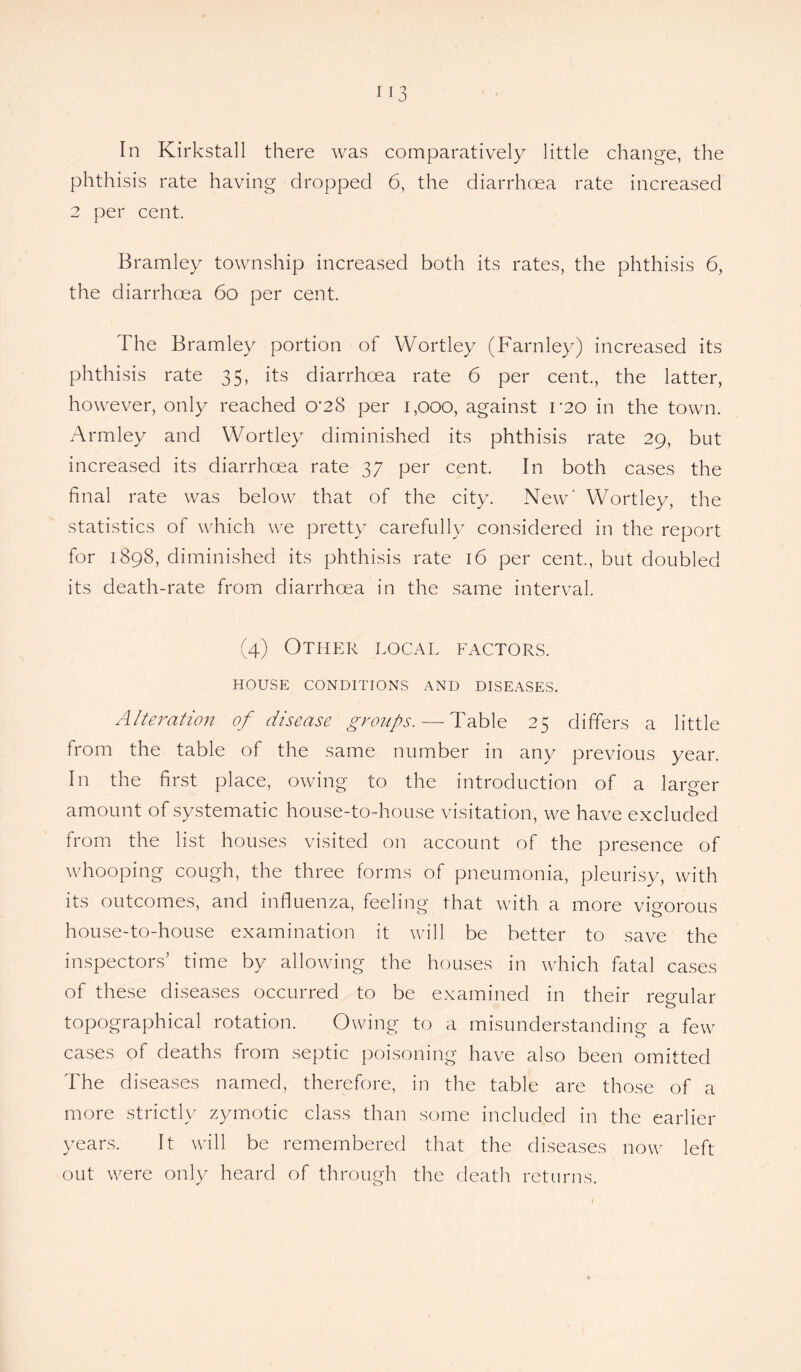 In Kirkstall there was comparatively little change, the phthisis rate having dropped 6, the diarrhoea rate increased 2 per cent. Bramley township increased both its rates, the phthisis 6, the diarrhoea 6o per cent. The Bramley portion of Wortley (Farnley) increased its phthisis rate 35, its diarrhoea rate 6 per cent., the latter, however, only reached 0’28 per 1,000, against L20 in the town. Armley and Wortley diminished its phthisis rate 29, but increased its diarrhoea rate 37 per cent. In both cases the final rate was below that of the city. New' Wortley, the statistics of which we pretty carefully considered in the report for 1898, diminished its phthisis rate 16 per cent., but doubled its death-rate from diarrhoea in the same interval. (4) Other local factors. HOUSE CONDITIONS AND DISEASES. Alteration of disease groups. — Table 25 differs a little from the table of the same number in any previous year. In the first place, owing to the introduction of a larger amount of systematic house-to-house visitation, we have excluded from the list houses visited on account of the presence of whooping cough, the three forms of pneumonia, pleurisy, with its outcomes, and influenza, feeling that with a more vigorous house-to-house examination it will be better to save the inspectors’ time by allowing the houses in which fatal cases of these diseases occurred to be examined in their regular topographical rotation. Owing to a misunderstanding a few cases of deaths from septic poisoning have also been omitted The diseases named, therefore, in the table are those of a more strictly zymotic class than some included in the earlier years. It will be remembered that the diseases now left out were only heard of through the death returns.