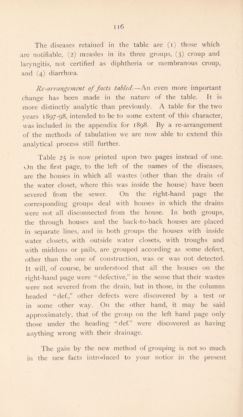 are notifiable, (2) measles in its three groups, (3) croup and laryngitis, not certified as diphtheria or membranous croup, and (4) diarrhoea. Re-arrangement of facts tabled.—An even more important change has been made in the nature of the table. It is more distinctly analytic than previously. A table for the two years 1897-98, intended to be to some extent of this character, was included in the appendix for 1898. By a re-arrangement of the methods of tabulation we are now able to extend this analytical process still further. Table 25 is now printed upon two pages instead of one. On the first page, to the left of the names of the diseases, are the houses in which all wastes (other than the drain of the water closet, where this was inside the house) have been severed from the sewer. On the right-hand page the corresponding groups deal with houses in which the drains were not all disconnected from the house. In both groups, the through houses and the back-to-back houses are placed in separate lines, and in both groups the houses with inside water closets, with outside water closets, with troughs and with middens or pails, are grouped according as some defect, other than the one of construction, was or was not detected. It will, of course, be understood that all the houses on the right-hand page were “ defective,” in the sense that their wastes were not severed from the drain, but in those, in the columns headed “ defi,” other defects were discovered by a test or in some other way. On the other hand, it may be said approximately, that of the group on the left hand page only those under the heading “ def.” were discovered as having anything wrong with their drainage. The gain by the new method of grouping is not so much in the new facts introduced to your notice in the present