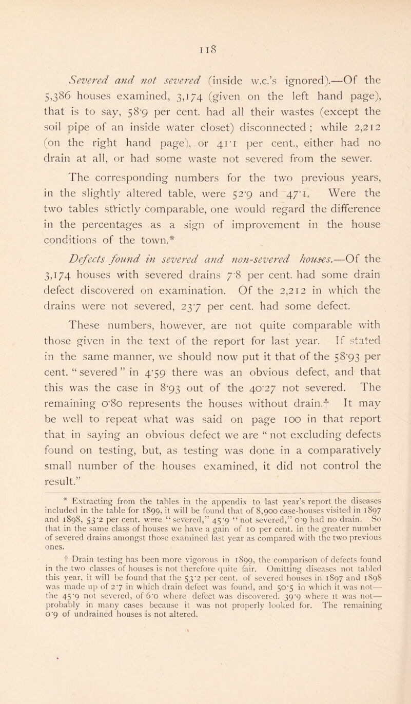 IIS Severed and not severed (inside w.c.’s ignored).—Of the 5,386 houses examined, 3,174 (given on the left hand page), that is to say, 58*9 per cent, had all their wastes (except the soil pipe of an inside water closet) disconnected; while 2,212 (on the right hand page), or 41*1 per cent., either had no drain at all, or had some waste not severed from the sewer. The corresponding numbers for the two previous years, in the slightly altered table, were 52*9 and 47'L Were the two tables stVictly comparable, one would regard the difference in the percentages as a sign of improvement in the house conditions of the town.* Defects found in severed and non-severed houses.—Of the 3,174 houses with severed drains 7-8 per cent, had some drain defect discovered on examination. Of the 2,212 in which the drains were not severed, 237 per cent, had some defect. These numbers, however, are not quite comparable with those given in the text of the report for last year. If stated in the same manner, we should now put it that of the 58'93 per cent. “ severed ” in 479 there was an obvious defect, and that this was the case in 8*93 out of the 40*27 not severed. The remaining O'So represents the houses without drain.t It may be well to repeat what was said on page 100 in that report that in saying an obvious defect we are “ not excluding defects found on testing, but, as testing was done in a comparatively small number of the houses examined, it did not control the result.” * Extracting from the tables in the appendix to last year’s report the diseases included in the table for 1899, it will be found that of 8,900 case-houses visited in 1897 and 1898, 53'2 per cent, were “severed,” 45*9 “not severed,” o-9 had no drain. So that in the same class of houses we have a gain of 10 per cent, in the greater number of severed drains amongst those examined last year as compared with the two previous ones. t Drain testing has been more vigorous in 1899, the comparison of defects found in the two classes of houses is not therefore quite fair. Omitting diseases not tabled this year, it will be found that the 53’2 per cent, of severed houses in 1897 and 1898 was made up of 27 in which drain defect was found, and 504 in which it was not— the 45'9 not severed, of 6-o where defect was discovered. 39'9 where it was not— probably in many cases because it was not properly looked for. The remaining o'9 of undrained houses is not altered.