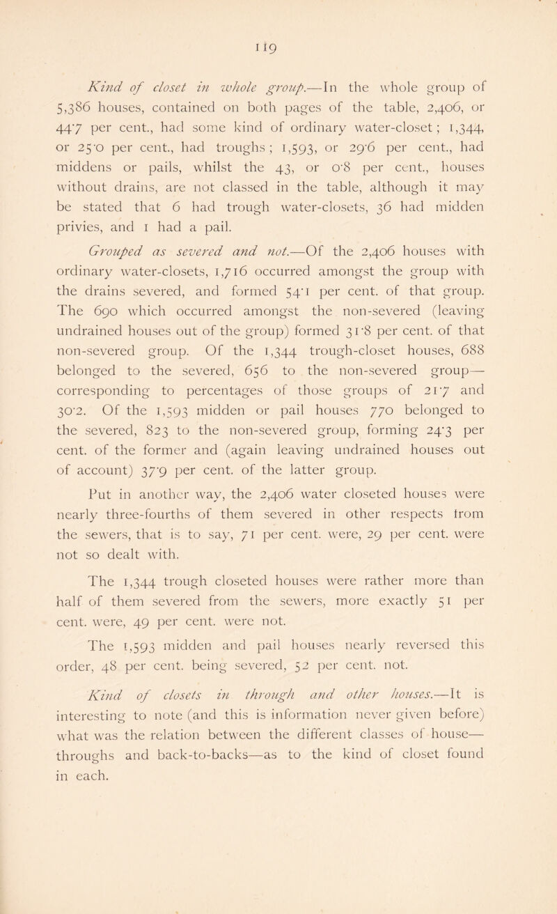 H9 Kind of closet in whole group.—In the whole group of 5,386 houses, contained on both pages of the table, 2,406, or 44*7 per cent., had some kind of ordinary water-closet; 1,344, or 25’0 per cent., had troughs; 1,593, or 29‘6 per cent., had middens or pails, whilst the 43, or O'S per cent., houses without drains, are not classed in the table, although it may be stated that 6 had trough water-closets, 36 had midden privies, and 1 had a pail. Grouped as severed and not.—Of the 2,406 houses with ordinary water-closets, 1,716 occurred amongst the group with the drains severed, and formed 540 per cent, of that group. The 690 which occurred amongst the non-severed (leaving undrained houses out of the group) formed 308 per cent, of that non-severed group. Of the 1,344 trough-closet houses, 688 belonged to the severed, 656 to the non-severed group- corresponding to percentages of those groups of 217 and 30'2. Of the 1,593 midden or pail houses 770 belonged to the severed, 823 to the non-severed group, forming 247 per cent, of the former and (again leaving undrained houses out of account) 37'9 per cent, of the latter group. Put in another way, the 2,406 water closeted houses were nearly three-fourths of them severed in other respects from the sewers, that is to say, 71 per cent, were, 29 per cent, were not so dealt with. The 1,344 trough closeted houses were rather more than half of them severed from the sewers, more exactly 51 per cent, were, 49 per cent, were not. The 1,593 midden and pail houses nearly reversed this order, 48 per cent, being severed, 52 per cent. not. Kind of closets in through and other houses.—It is interesting to note (and this is information never given before) what was the relation between the different classes of house— th roughs and back-to-backs—as to the kind of closet found in each.