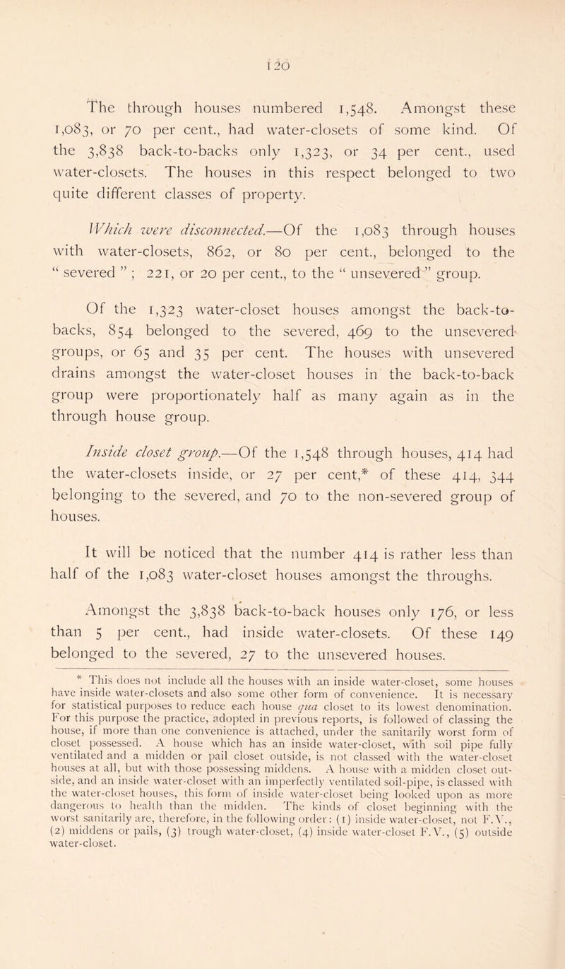 The through houses numbered 1,548. Amongst these 1,083, or 7o per cent., had water-closets of some kind. Of the 3,838 back-to-backs only 1,323, or 34 per cent., used water-closets. The houses in this respect belonged to two quite different classes of property. Which were disconnected.—Of the 1,083 through houses with water-closets, 862, or 80 per cent., belonged to the “ severed ” ; 221, or 20 per cent., to the “ un severed” group. Of the 1,323 water-closet houses amongst the back-to- backs, 854 belonged to the severed, 469 to the unsevered groups, or 65 and 35 per cent. The houses with unsevered drains amongst the water-closet houses in the back-to-back group were proportionately half as many again as in the through house group. Inside closet group.—Of the 1,548 through houses, 414 had the water-closets inside, or 27 per cent,* of these 414, 344 belonging to the severed, and 70 to the non-severed group of houses. It will be noticed that the number 414 is rather less than half of the 1,083 water-closet houses amongst the throughs. Amongst the 3,838 back-to-back houses only 176, or less than 5 per cent., had inside water-closets. Of these 149 belonged to the severed, 27 to the unsevered houses. 1 his does not include all the houses with an inside water-closet, some houses have inside water-closets and also some other form of convenience. It is necessary for statistical purposes to reduce each house qua closet to its lowest denomination, tor this purpose the practice, adopted in previous reports, is followed of classing the house, if more than one convenience is attached, under the sanitarily worst form of closet possessed. A house which has an inside water-closet, with soil pipe fully ventilated and a midden or pail closet outside, is not classed with the water-closet houses at all, but with those possessing middens. A house with a midden closet out¬ side, and an inside water-closet with an imperfectly ventilated soil-pipe, is classed with the water-closet houses, this form of inside water-closet being looked upon as more dangerous to health than the midden. The kinds of closet beginning with the worst sanitarily are, therefore, in the following order: (i) inside water-closet, not FA'., (2) middens or pails, (3) trough water-closet, (4) inside water-closet F.V., (5) outside water-closet.