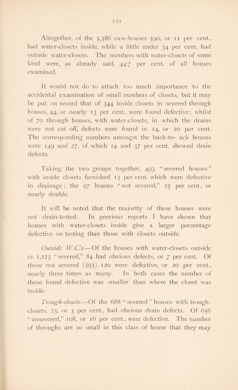 had water-closets inside, while a little under 34 per cent, had outside water-closets. The numbers with water-closets of some kind were, as already said, 447 per cent, of all houses examined. It would not do to attach too much importance to the accidental examination of small numbers of closets, but it may be put on record that of 344 inside closets in severed through houses, 44, or nearly 13 per cent., were found defective; whilst of 70 through houses, with water-closets, in which the drains were not cut off, defects were found in 14, or 20 per cent. The corresponding numbers amongst the back-to- ack houses were 149 and 27, of which 14 and 37 per cent, showed drain defects. Taking the two groups together, 493 “severed houses” with inside closets furnished 13 per cent, which were defective in drainage ; the 97 houses “ not severed,” 25 per cent., or nearly double. It will be noted that the majority of these houses were not drain-tested. In previous reports I have shown that houses with water-closets inside give a larger percentage defective on testing than those with closets outside. Outside W.C.’s.—Of the houses with water-closets outside in 1,223 “severed,” 84 had obvious defects, or 7 percent. Of those not severed (593) 120 were defective, or 20 per cent., nearly three times as many. In both cases the number of those found defective was smaller than where the closet was inside. Trough-closets.—Of the 688 “ severed ” houses with trough- closets, 23, or 3 per cent., had obvious drain defects. Of 656 “unsevered,” 108, or 16 per cent., were defective. The number of throughs are so small in this class of house that they may