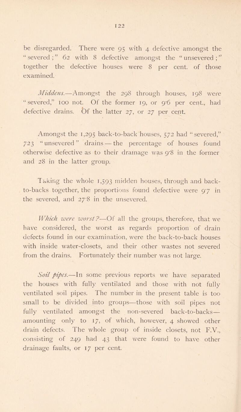 be disregarded. There were 95 with 4 defective amongst the “ severed ; ” 62 with 8 defective amongst the “ unsevered ; ” together the defective houses were 8 per cent, of those examined. Middens.—Amongst the 298 through houses, 198 were “severed,” 100 not. Of the former 19, or 9*6 per cent., had defective drains. Of the latter 27, or 27 per cent. Amongst the 1,295 back-to-back houses, 572 had “severed,” 723 “unsevered” drains — the percentage of houses found otherwise defective as to their drainage was 9*8 in the former and 28 in the latter group. Taking the whole 1,593 midden houses, through and back- to-backs together, the proportions found defective were 97 in the severed, and 27-8 in the unsevered. Which were worst ?—Of all the groups, therefore, that we have considered, the worst as regards proportion of drain defects found in our examination, were the back-to-back houses with inside water-closets, and their other wastes not severed from the drains. Fortunately their number was not large. Soil pipes.—In some previous reports we have separated the houses with fully ventilated and those with not fully ventilated soil pipes. The number in the present table is too small to be divided into groups—those with soil pipes not fully ventilated amongst the non-severed back-to-backs — amounting only to 17, of which, however, 4 showed other drain defects. The whole group of inside closets, not F.V., consisting of 249 had 43 that were found to have other drainage faults, or 17 per cent.