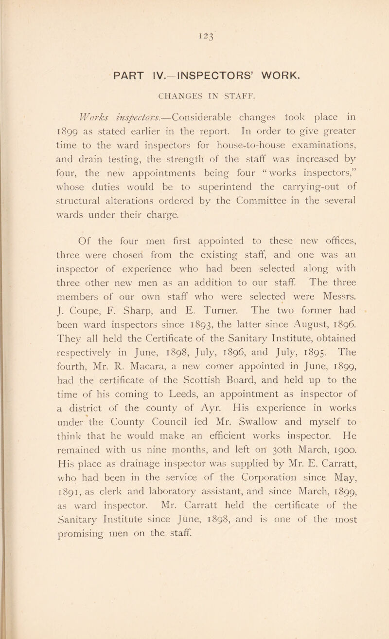 PART IV.-INSPECTORS’ WORK. CHANGES IN STAFF. Works inspectors.—Considerable changes took place in 1899 as stated earlier in the report. In order to give greater time to the ward inspectors for house-to-house examinations, and drain testing, the strength of the staff was increased by four, the new appointments being four “ works inspectors,” whose duties would be to superintend the carrying-out of structural alterations ordered by the Committee in the several wards under their charge. o Of the four men first appointed to these new offices, three were chosen from the existing staff, and one was an inspector of experience who had been selected along with three other new men as an addition to our staff. The three members of our own staff who were selected were Messrs. J. Coupe, F. Sharp, and E. Turner. The two former had been ward inspectors since 1893, the latter since August, 1896. They all held the Certificate of the Sanitary Institute, obtained respectively in June, 1898, July, 1896, and July, 1895. The fourth, Mr. R. Macara, a new comer appointed in June, 1899, had the certificate of the Scottish Board, and held up to the time of his coming to Leeds, an appointment as inspector of a district of the county of Ayr. His experience in works % under the County Council led Mr. Swallow and myself to think that he would make an efficient works inspector. He remained with us nine months, and left on 30th March, 1900. His place as drainage inspector was supplied by Mr. E. Carratt, who had been in the service of the Corporation since May, 1891, as clerk and laboratory assistant, and since March, 1899, as ward inspector. Mr. Carratt held the certificate of the Sanitary Institute since June, 1898, and is one of the most promising men on the staff.