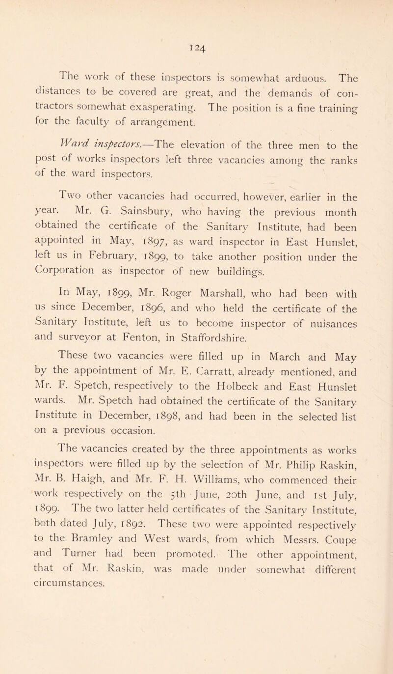 The work of these inspectors is somewhat arduous. The distances to be covered are great, and the demands of con¬ tractors somewhat exasperating. The position is a fine training for the faculty of arrangement. Ward inspectors.—The elevation of the three men to the post of works inspectors left three vacancies among the ranks of the ward inspectors. Two other vacancies had occurred, however, earlier in the year. Mr. G. Sainsbury, who having the previous month obtained the certificate of the Sanitary Institute, had been appointed in May, 1897, as ward inspector in East Hunslet, left us in February, 1899, to take another position under the Corporation as inspector of new buildings. In May, 1899, Mr. Roger Marshall, who had been with us since December, 1896, and who held the certificate of the Sanitary Institute, left us to become inspector of nuisances and surveyor at Fenton, in Staffordshire. These two vacancies were filled up in March and May by the appointment of Mr. E. Carratt, already mentioned, and Mr. F. Spetch, respectively to the Holbeck and East Hunslet wards. Mr. Spetch had obtained the certificate of the Sanitary Institute in December, 1898, and had been in the selected list on a previous occasion. The vacancies created by the three appointments as works inspectors were filled up by the selection of Mr. Philip Raskin, Mr. R. Haigh, and Mr. F. H. Williams, who commenced their work respectively on the 5th June, 20th June, and 1st July, 1899. The two latter held certificates of the Sanitary Institute, both dated July, 1892. These two were appointed respectively to the Bramley and West wards, from which Messrs. Coupe and Turner had been promoted. The other appointment, that of Mr. Raskin, was made under somewhat different circumstances.