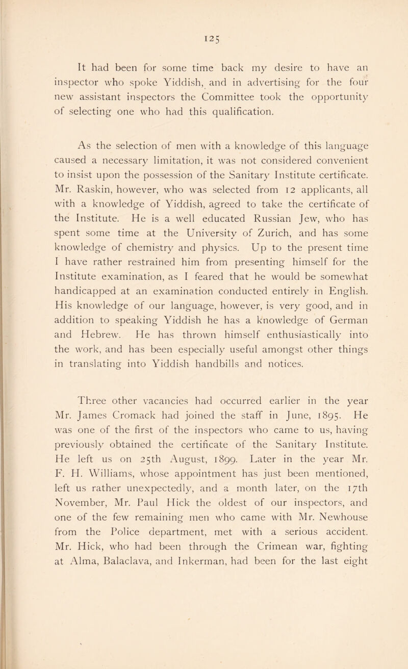 It had been for some time back my desire to have an inspector who spoke Yiddish, and in advertising for the four new assistant inspectors the Committee took the opportunity of selecting one who had this qualification. As the selection of men with a knowledge of this language caused a necessary limitation, it was not considered convenient to insist upon the possession of the Sanitary Institute certificate. Mr. Raskin, however, who was selected from 12 applicants, all with a knowledge of Yiddish, agreed to take the certificate of the Institute. He is a well educated Russian Jew, who has spent some time at the University of Zurich, and has some knowledge of chemistry and physics. Up to the present time I have rather restrained him from presenting himself for the Institute examination, as I feared that he would be somewhat handicapped at an examination conducted entirely in English. His knowledge of our language, however, is very good, and in addition to speaking Yiddish he has a knowledge of German and Hebrew. He has thrown himself enthusiastically into the work, and has been especially useful amongst other things in translating into Yiddish handbills and notices. Three other vacancies had occurred earlier in the year Mr. James Cromack had joined the staff in June, 1895. He was one of the first of the inspectors who came to us, having previously obtained the certificate of the Sanitary Institute. He left us on 25th August, 1899. Later in the year Mr. F. H. Williams, whose appointment has just been mentioned, left us rather unexpectedly, and a month later, on the 17th November, Mr. Paul Hick the oldest of our inspectors, and one of the few remaining men who came with Mr. Newhouse from the Police department, met with a serious accident. Mr. Hick, who had been through the Crimean war, fighting at Alma, Balaclava, and Inkerman, had been for the last eight
