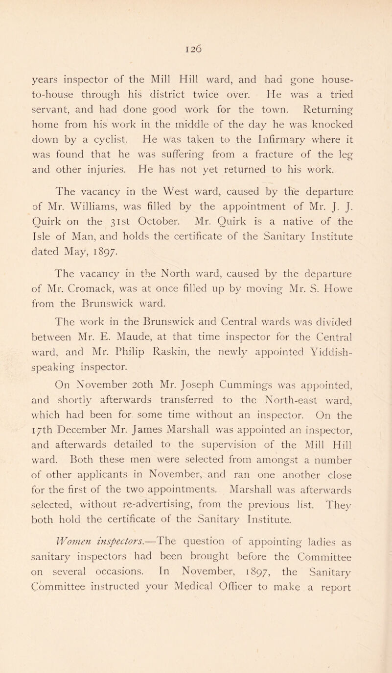 years inspector of the Mill Hill ward, and had gone house- to-house through his district twice over. He was a tried servant, and had done good work for the town. Returning home from his work in the middle of the day he was knocked down by a cyclist. He was taken to the Infirmary where it was found that he was suffering from a fracture of the leg and other injuries. He has not yet returned to his work. The vacancy in the West ward, caused by the departure of Mr. Williams, was filled by the appointment of Mr. J. J. Ouirk on the ^ 1st October. Mr. Quirk is a native of the Isle of Man, and holds the certificate of the Sanitary Institute dated May, 1897. The vacancy in the North ward, caused by the departure of Mr. Cromack, was at once filled up by moving Mr. S. Howe from the Brunswick ward. The work in the Brunswick and Central wards was divided between Mr. E. Maude, at that time inspector for the Central ward, and Mr. Philip Raskin, the newly appointed Yiddish¬ speaking inspector. On November 20th Mr. Joseph Cummings was appointed, and shortly afterwards transferred to the North-east ward, which had been for some time without an inspector. On the 17th December Mr. James Marshall was appointed an inspector, and afterwards detailed to the supervision of the Mill Hill ward. Both these men were selected from amongst a number of other applicants in November, and ran one another close for the first of the two appointments. Marshall was afterwards selected, without re-advertising, from the previous list. They both hold the certificate of the Sanitary Institute. Women inspectors.—The question of appointing ladies as sanitary inspectors had been brought before the Committee on several occasions. In November, 1897, the Sanitary Committee instructed your Medical Officer to make a report