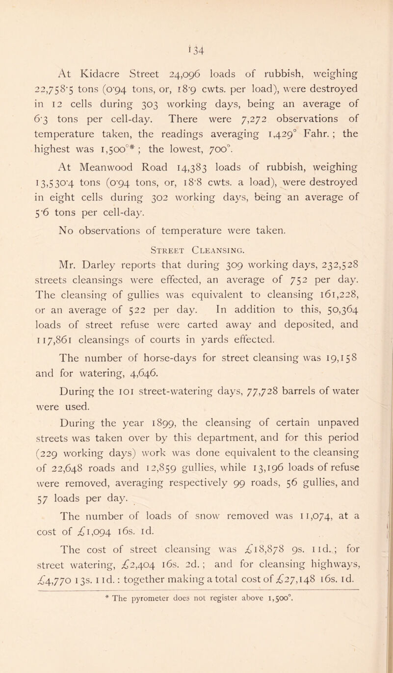 At Kidacre Street 24,096 loads of rubbish, weighing 22,758'5 tons (o’94 tons, or, i8’9 cwts. per load), were destroyed in 12 cells during 303 working days, being an average of 6‘3 tons per cell-day. There were 7,272 observations of temperature taken, the readings averaging 1,429° Fahr. ; the highest was 1,500°* ; the lowest, 700°. At Meanwood Road 14,383 loads of rubbish, weighing 13,5 30*4 tons (°'94 tons, or, 18*8 cwts. a load), were destroyed in eight cells during 302 working days, being an average of 5 '6 tons per cell-day. No observations of temperature were taken. Street Cleansing. Mr. Darley reports that during 309 working days, 232,528 streets cleansings were effected, an average of 752 per day. The cleansing of gullies was equivalent to cleansing 161,228, or an average of 522 per day. In addition to this, 50,364 loads of street refuse were carted away and deposited, and 117,861 cleansings of courts in yards effected. The number of horse-days for street cleansing was 19,158 and for watering, 4,646. During the 101 street-watering days, 77,728 barrels of water were used. During the year 1899, the cleansing of certain unpaved streets was taken over by this department, and for this period (229 working days) work was done equivalent to the cleansing of 22,648 roads and 12,859 gullies, while 13,196 loads of refuse were removed, averaging respectively 99 roads, 56 gullies, and 57 loads per day. The number of loads of snow removed was 11,074, at a cost of £ 1,094 16s. id. The cost of street cleansing was A 18,878 9s. lid. ; for street watering, £2,4.04 16s. 2d. ; and for cleansing highways, £4,770 13s. 1 id.: together making a total cost of £27,148 16s. id.