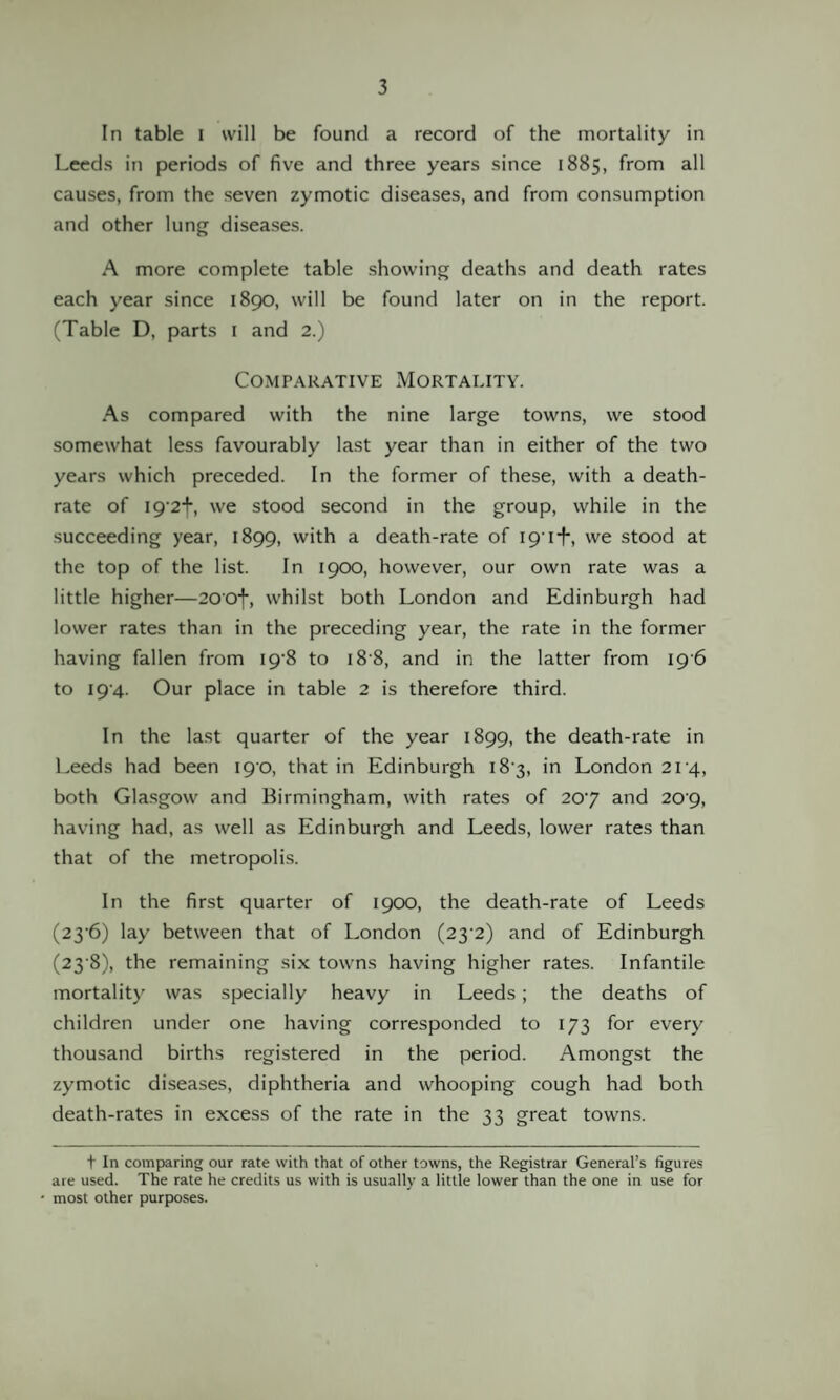 In table I will be found a record of the mortality in Leeds in periods of five and three years since 1885, from all causes, from the seven zymotic diseases, and from consumption and other lung diseases. A more complete table showing deaths and death rates each year since 1890, will be found later on in the report. (Table D, parts 1 and 2.) Comparative Mortality. As compared with the nine large towns, we stood somewhat less favourably last year than in either of the two years which preceded. In the former of these, with a death- rate of 19 2+, we stood second in the group, while in the succeeding year, 1899, with a death-rate of 191+, we stood at the top of the list. In 1900, however, our own rate was a little higher—200f, whilst both London and Edinburgh had lower rates than in the preceding year, the rate in the former having fallen from 198 to 18 8, and in the latter from 19 6 to 194. Our place in table 2 is therefore third. In the last quarter of the year 1899, the death-rate in Leeds had been 19 0, that in Edinburgh 18 3, in London 214, both Glasgow and Birmingham, with rates of 207 and 209, having had, as well as Edinburgh and Leeds, lower rates than that of the metropolis. In the first quarter of 1900, the death-rate of Leeds (23'6) lay between that of London (23’2) and of Edinburgh (23 8), the remaining six towns having higher rates. Infantile mortality was specially heavy in Leeds ; the deaths of children under one having corresponded to 173 for every thousand births registered in the period. Amongst the zymotic diseases, diphtheria and whooping cough had both death-rates in excess of the rate in the 33 great towns. t In comparing our rate with that of other towns, the Registrar General’s figures are used. The rate he credits us with is usually a little lower than the one in use for most other purposes.
