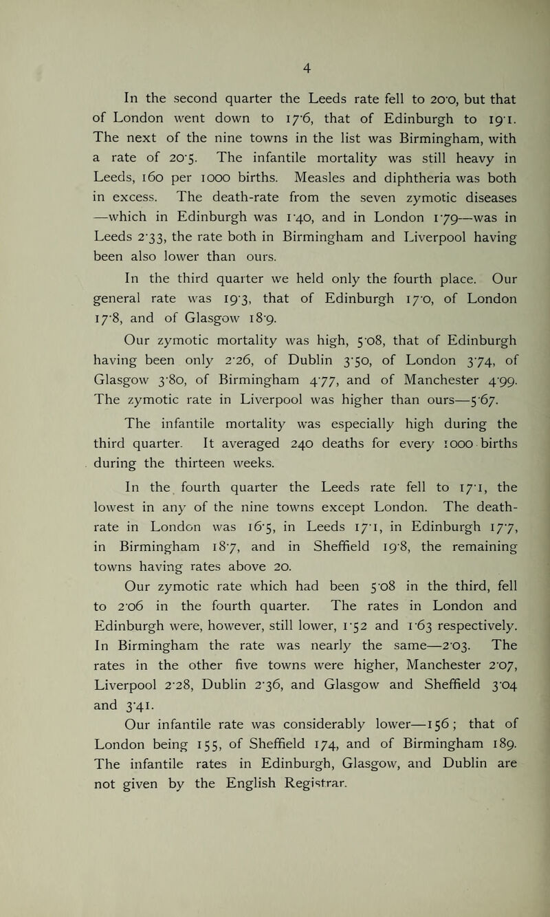 In the second quarter the Leeds rate fell to 2cro, but that of London went down to 17'6, that of Edinburgh to 19-1. The next of the nine towns in the list was Birmingham, with a rate of 20'5- The infantile mortality was still heavy in Leeds, 160 per 1000 births. Measles and diphtheria was both in excess. The death-rate from the seven zymotic diseases —which in Edinburgh was 1-40, and in London 179—was in Leeds 233, the rate both in Birmingham and Liverpool having been also lower than ours. In the third quarter we held only the fourth place. Our general rate was 19 3, that of Edinburgh 170, of London 17'8, and of Glasgow i8-9. Our zymotic mortality was high, 5-o8, that of Edinburgh having been only 2'26, of Dublin 370, of London 374, of Glasgow 3‘8o, of Birmingham 477, and of Manchester 4'99- The zymotic rate in Liverpool was higher than ours—5 67. The infantile mortality was especially high during the third quarter. It averaged 240 deaths for every 1000 births during the thirteen weeks. In the fourth quarter the Leeds rate fell to 17*1, the lowest in any of the nine towns except London. The death- rate in London was 16*5, in Leeds 17*1, in Edinburgh 177, in Birmingham 187, and in Sheffield I9’8, the remaining towns having rates above 20. Our zymotic rate which had been 5 08 in the third, fell to 2’o6 in the fourth quarter. The rates in London and Edinburgh were, however, still lower, 172 and 163 respectively. In Birmingham the rate was nearly the same—203. The rates in the other five towns were higher, Manchester 207, Liverpool 2-28, Dublin 276, and Glasgow and Sheffield 3^04 and 3‘4i. Our infantile rate was considerably lower—156; that of London being 155, of Sheffield 174, and of Birmingham 189. The infantile rates in Edinburgh, Glasgow, and Dublin are not given by the English Registrar.