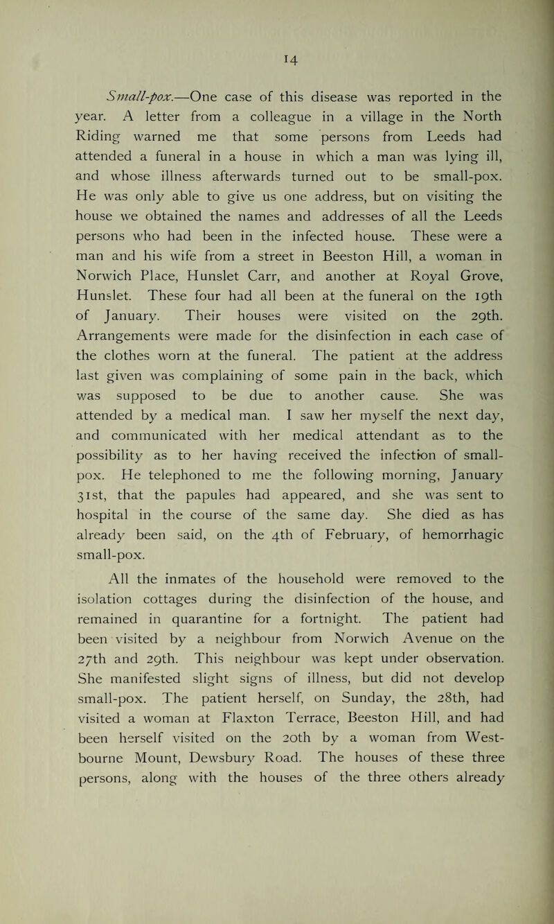Small-pox.—One case of this disease was reported in the year. A letter from a colleague in a village in the North Riding warned me that some persons from Leeds had attended a funeral in a house in which a man was lying ill, and whose illness afterwards turned out to be small-pox. He was only able to give us one address, but on visiting the house we obtained the names and addresses of all the Leeds persons who had been in the infected house. These were a man and his wife from a street in Beeston Hill, a woman in Norwich Place, Hunslet Carr, and another at Royal Grove, Hunslet. These four had all been at the funeral on the 19th of January. Their houses were visited on the 29th. Arrangements were made for the disinfection in each case of the clothes worn at the funeral. The patient at the address last given was complaining of some pain in the back, which was supposed to be due to another cause. She was attended by a medical man. I saw her myself the next day, and communicated with her medical attendant as to the possibility as to her having received the infection of small¬ pox. He telephoned to me the following morning, January 31st, that the papules had appeared, and she was sent to hospital in the course of the same day. She died as has already been said, on the 4th of February, of hemorrhagic small-pox. All the inmates of the household were removed to the isolation cottages during the disinfection of the house, and remained in quarantine for a fortnight. The patient had been visited by a neighbour from Norwich Avenue on the 27th and 29th. This neighbour was kept under observation. She manifested slight signs of illness, but did not develop small-pox. The patient herself, on Sunday, the 28th, had visited a woman at Flaxton Terrace, Beeston Hill, and had been herself visited on the 20th by a woman from West- bourne Mount, Dewsbury Road. The houses of these three persons, along with the houses of the three others already