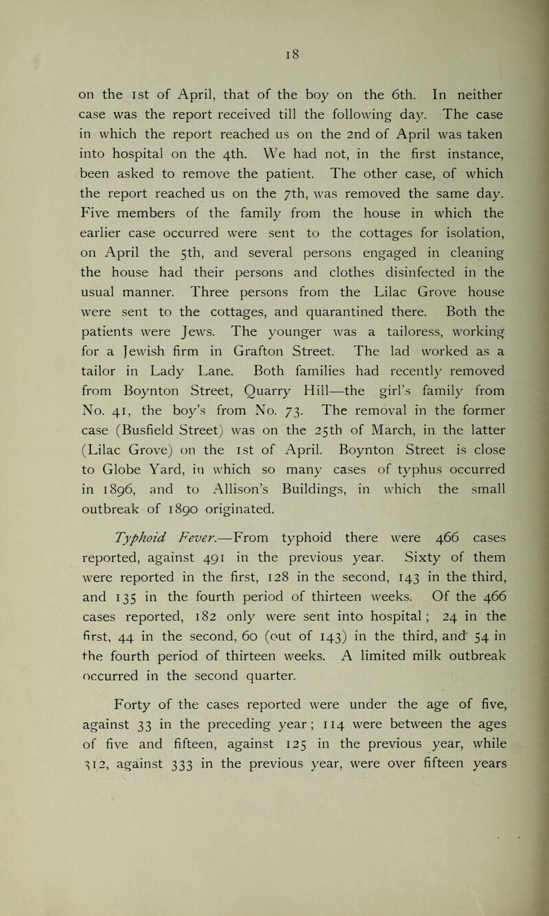 on the 1st of April, that of the boy on the 6th. In neither case was the report received till the following day. The case in which the report reached us on the 2nd of April was taken into hospital on the 4th. We had not, in the first instance, been asked to remove the patient. The other case, of which the report reached us on the 7th, was removed the same day. Five members of the family from the house in which the earlier case occurred were sent to the cottages for isolation, on April the 5th, and several persons engaged in cleaning the house had their persons and clothes disinfected in the usual manner. Three persons from the Lilac Grove house were sent to the cottages, and quarantined there. Both the patients were Jews. The younger was a tailoress, working for a Jewish firm in Grafton Street. The lad worked as a tailor in Lady Lane. Both families had recently removed from Boynton Street, Quarry Hill—the girl’s family from No. 41, the boy’s from No. 73. The removal in the former case (Busfield Street) was on the 25th of March, in the latter (Lilac Grove) on the 1st of April. Boynton Street is close to Globe Yard, in which so many cases of typhus occurred in 1896, and to Allison’s Buildings, in which the small outbreak of 1890 originated. Typhoid Fever.—From typhoid there were 466 cases reported, against 491 in the previous year. Sixty of them were reported in the first, 128 in the second, 143 in the third, and 135 in the fourth period of thirteen weeks. Of the 466 cases reported, 182 only were sent into hospital; 24 in the first, 44 in the second, 60 (out of 143) in the third, and 54 in the fourth period of thirteen weeks. A limited milk outbreak occurred in the second quarter. Forty of the cases reported were under the age of five, against 33 in the preceding year; 114 were between the ages of five and fifteen, against 125 in the previous year, while 312, against 333 in the previous year, were over fifteen years