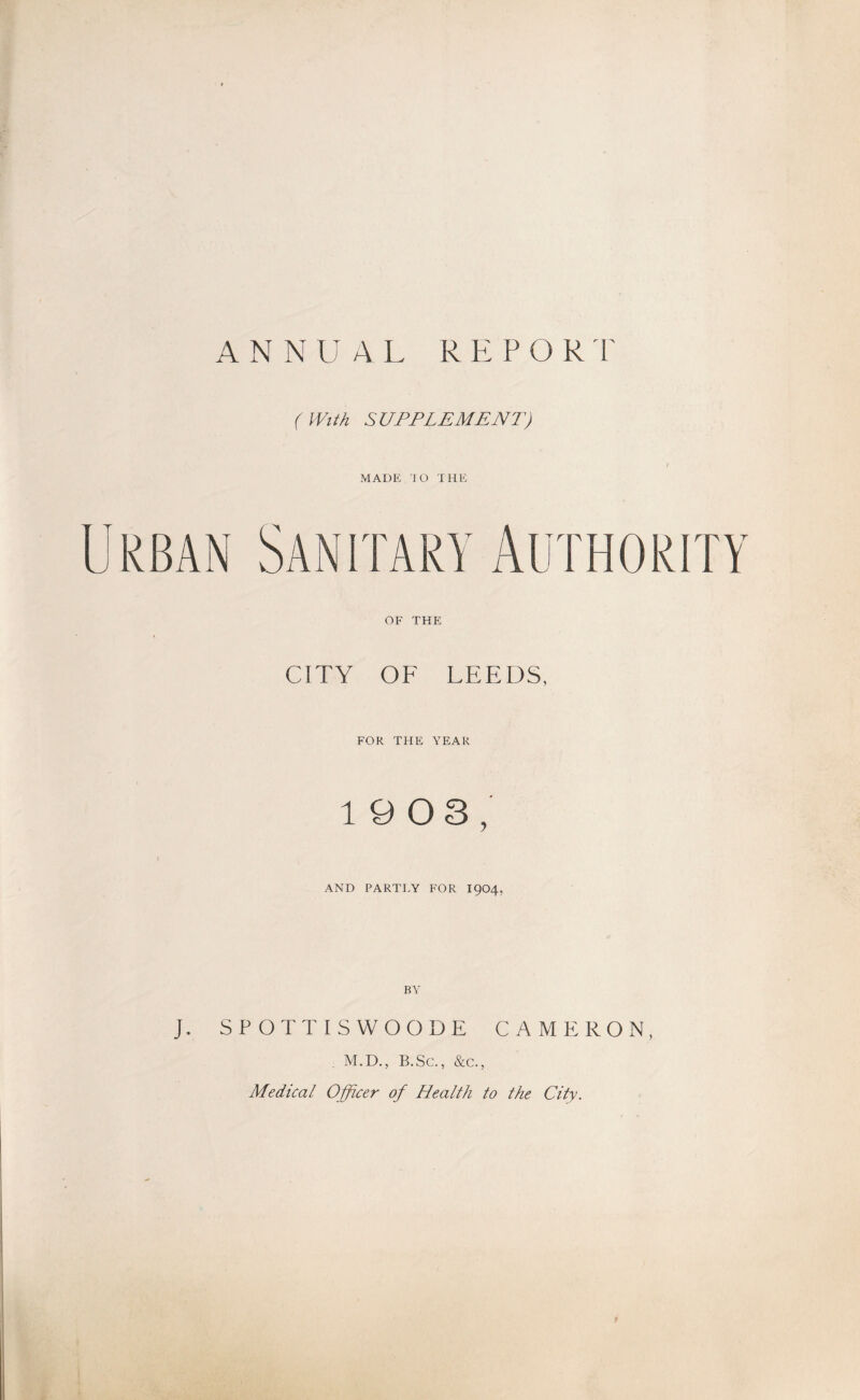 ANNUAL R E P O R r (With SUPPLEMENT) MADE JO THE Urban Sanitary Authority OF THE CITY OF LEEDS, FOR THE YEAR 19 0 3, AND PARTLY FOR I9O4, BY J. SPOTTISWOODE CAMERON, , M.D., B.Sc., &c., Medical Officer of Health to the City.