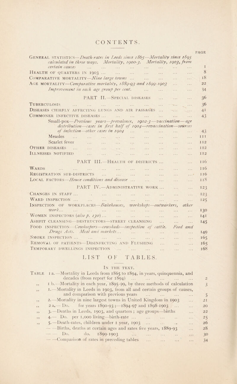 PAGE General statistics—Death-rates in Leeds since i86^—Mortality since iStpj calculated in three tvays. Mortality, igoo-j. Mortality, igo^, from certain causes ... ... ... ... ... ... ... ... i Health of quarters in 1903. 8 Comparative mortality—Nine large towns ... ... ... ... ... 18 Age mortality—Comparative mortality, iS8g-gj and 18gg-igoj ... ... 22 Tmproiiement in each aye group per cent. ... ... ... ... 34 PART II.—Special diseases . 36 Tuberculosis ... ... ... ... ... ... ... ... ... 36 Diseases chiefly affecting lungs and air passages ... -... ... 41 Commoner infective diseases. . 43 Small-pox—Previous years—prevalence, ig02-p—vaccination—age distribution—cases in first half of igog.—revaccination—sources of infection—other cases in igo4 ... ... ... ... ... 43 Measles ... ... ... ... ... ... ... ... ... m Scarlet fever ... ... ... ... ... ... ... ... 112 Other diseases . 112 Illnesses notified . ... 112 PART III.—Hpialth of districts. ... 116 Wards ... . ... 116 Registration sub-districts .• 116 Local F.actors—House conditions and disease ... ... ... ... ... 118 PART IV.—Administrative WORK. 123 Changes in staff... . 123 Ward inspection. 125 Inspection of w’orkplaces—Bakehouses, workshops—outworkers, other work... ... ... ... ... ... ... ... ... ... 130 Women inspectors 130)... ... ... ... ... ... ... 141 Ashpit cleansing—destructors—.street cleansing ... ... ... 145 Food inspection—Cowkeepers—cowsheds—inspection of cattle. Food and Drugs Acts. Meat and markets... ... ... ... ... ... 149 Smoke inspection ... ... ... ... ... ... ... ... ... 165 Removal of patient.s—Disinfecting and F'lushing ... ... ... 165 Temporary dw^ellings inspection . 168 LIST OF TABLES. In the TEXi'. T.able I a.—Mortality in Leeds from 1865 to 1894, in years, quinquennia, and decades (from report for 1894) ... ... ... ... ... 2 ,, I b.---Mortality in each year, 1895-99, by three methods of calculation 3 ,, I.—Mortality in Leeds in 1903, from all and certain groups of causes, and comparison with previous years ... ... ... ... 5 ,, 2.—Mortality in nine largest towns in United Kingdom in 1903 ... 21 ,, 2a.— Do. for years 1890-93 ;—1894-97 and 1898-1903 ••• ••• 20 ,, 3.—Deaths in Leeds, 1903, and quarters ; age groups—births ... 22 ,, 4.— Do. per 1,000 living—birth-rate ... ... ... .. ... 25 ,, 5-—Death-rates, children under i year, 1903 ... ... .. ... 26 —Births, deaths at certain ages and rates five years, 1889-93 ... 28 - Do. do. 1899-1903 ... ... ... .. ... 30 -Comparison of rates in preceding tables ... ... ... ... 34