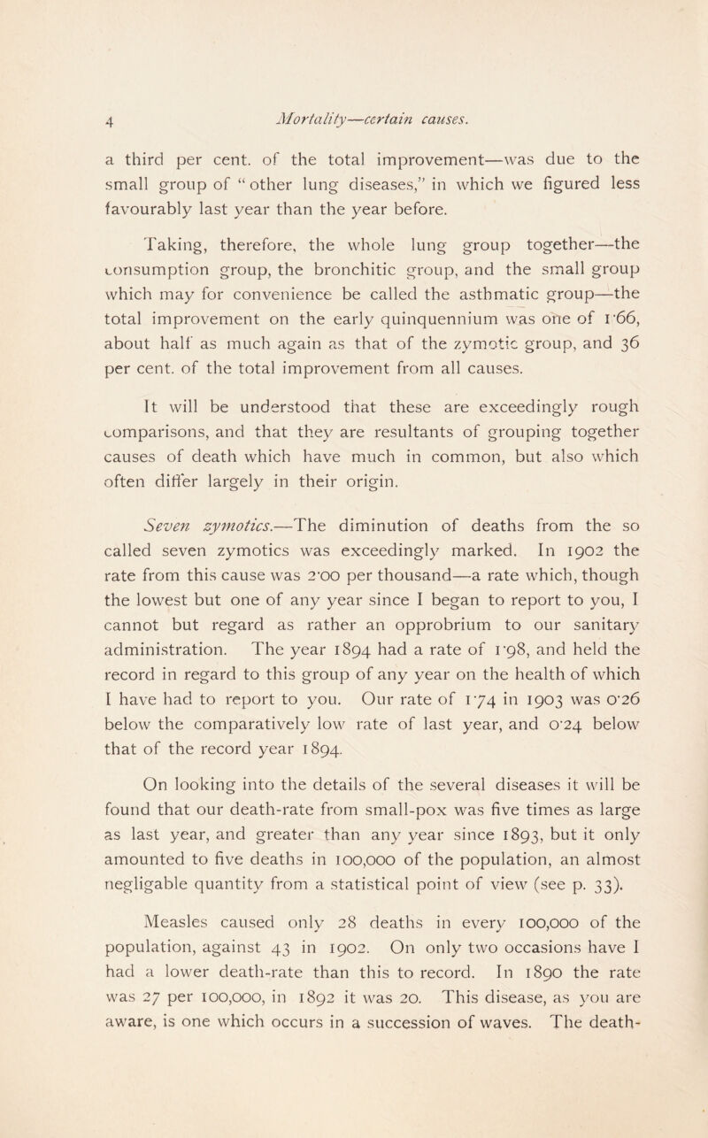 a third per cent, of the total improvement—was due to the small group of “ other lung diseases,” in which we figured less favourably last year than the year before. Taking, therefore, the whole lung group together—the consumption group, the bronchitic group, and the small group which may for convenience be called the asthmatic group—the total improvement on the early quinquennium was one of r66, about half as much again as that of the zymotic group, and 36 per cent, of the total improvement from all causes. It will be understood that these are exceedingly rough comparisons, and that they are resultants of grouping together causes of death which have much in common, but also which often difter largely in their origin. Seven zy^notics.—The diminution of deaths from the so called seven zymotics was exceedingly marked. In 1902 the rate from this cause was 2'00 per thousand—a rate which, though the lowest but one of any year since I began to report to you, I cannot but regard as rather an opprobrium to our sanitary administration. The year 1894 had a rate of 1*98, and held the record in regard to this group of any year on the health of which I have had to report to you. Our rate of 174 in 1903 was 0‘26 below the comparatively low rate of last year, and 0'24 below that of the record year 1894. On looking into the details of the several diseases it will be found that our death-rate from small-pox was five times as large as last year, and greater than any year since 1893, but it only amounted to five deaths in 100,000 of the population, an almost negligable quantity from a statistical point of view (see p. 33). Measles caused only 28 deaths in every 100,000 of the population, against 43 in 1902. On only two occasions have I had a lower death-rate than this to record. In 1890 the rate was 27 per 100,000, in 1892 it was 20. This disease, as you are aware, is one which occurs in a succession of waves. The death-