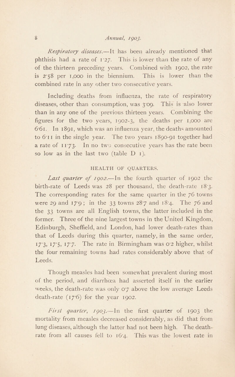 Respiratory diseases.—It has been already mentioned that phthisis had a rate of V2'j. This is lower than the rate of any of the thirteen preceding years. Combined with 1902, the rate is 2*58 per 1,000 in the biennium. This is lower than the combined rate in any other two consecutive years. Including deaths from influenza, the rate of respiratory diseases, other than consumption, was S'Op. This is also lower than in any one of the previous thirteen years. Combining the figures for the two years, 1902-3, the deaths per 1,000 are 6’6i. In 1891, which was an influenza year, the deaths amounted to 6*11 in the single year. The two years 1890-91 together had a rate of 1173- Tvo consecutive years has the rate been so low as in the last two (table D i). HEALTH OF QUARTERS. Last quarter of igo2.—In the fourth quarter of 1902 the birth-rate of Leeds was 28 per thousand, the death-rate i8'3. The corresponding rates for the same quarter in the 76 towns were 29 and 17*9 ; in the 33 towns 287 and i8'4. The 76 and the 33 towns are all English towns, the latter included in the former. Three of the nine largest towns in the United Kingdom, Edinburgh, Sheffield, and London, had lower death-rates than that of Leeds during this quarter, namely, in the same order, I7'3) U'S) 177* The rate in Birmingham was 0'2 higher, whilst the four remaining towns had rates considerably above that of Leeds. Though measles had been somewhat prevalent during most of the period, and diarrhoea had asserted itself in the earlier weeks, the death-rate was only 07 above the low' average Leeds death-rate (i7’6) for the year 1902. First quarter, igoj.— In the first quarter of 1903 the mortality from measles decreased considerably, as did that from lung diseases, although the latter had not been high. The death- rate from all causes fell to 16*4. This was the lowest rate in