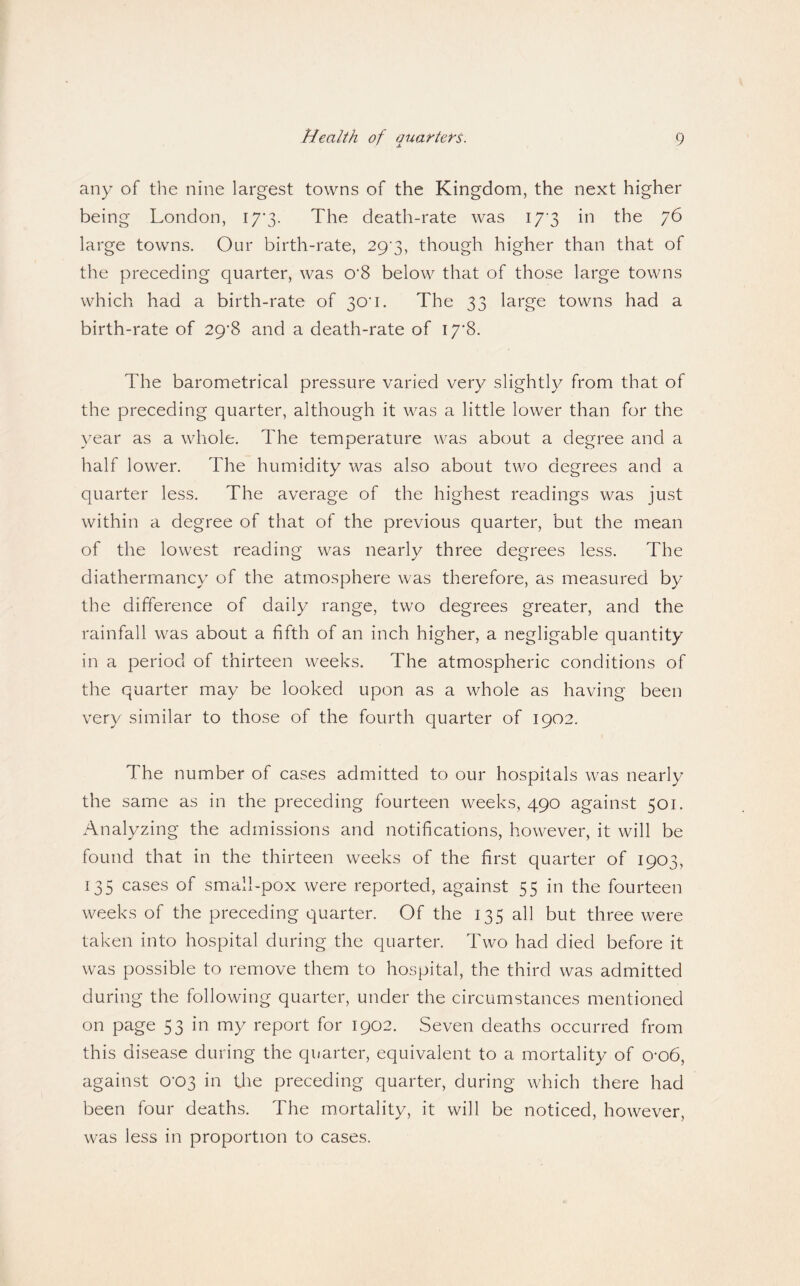 any of the nine largest towns of the Kingdom, the next higher being London, 17*3. The death-rate was I7‘3 in the 76 large towns. Our birth-rate, 29^3, though higher than that of the preceding quarter, was 0*8 below that of those large towns which had a birth-rate of 30*1. The 33 large towns had a birth-rate of 29*8 and a death-rate of 17*8. The barometrical pressure varied very slightly from that of the preceding quarter, although it was a little lower than for the year as a whole. The temperature was about a degree and a half lower. The humidity was also about two degrees and a quarter less. The average of the highest readings was just within a degree of that of the previous quarter, but the mean of the lowest reading was nearly three degrees less. The diathermancy of the atmosphere was therefore, as measured by the difference of daily range, two degrees greater, and the rainfall was about a fifth of an inch higher, a negligable quantity in a period of thirteen weeks. The atmospheric conditions of the quarter may be looked upon as a whole as having been very similar to those of the fourth quarter of 1902. The number of cases admitted to our hospitals was nearly the same as in the preceding fourteen weeks, 490 against 501. Analyzing the admissions and notifications, however, it will be found that in the thirteen weeks of the first quarter of 1903, 135 cases of small-pox were reported, against 55 in the fourteen weeks of the preceding quarter. Of the 135 all but three were taken into hospital during the quarter. Two had died before it was possible to remove them to hospital, the third was admitted during the following quarter, under the circumstances mentioned on page 53 in my report for 1902. Seven deaths occurred from this disease during the quarter, equivalent to a mortality of o-o6, against 0*03 in the preceding quarter, during which there had been four deaths. The mortality, it will be noticed, however, was less in proportion to cases.