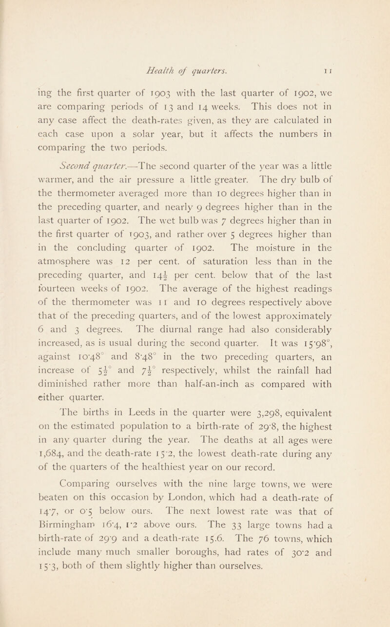 ing the first quarter of 1903 with the last quarter of 1902, we are comparing periods of 13 and 14 weeks. This does not in any case affect the death-rates given, as they are calculated in each case upon a solar year, but it affects the numbers in comparing the two periods. Second quarter.—The second quarter of the year was a little warmer, and the air pressure a little greater. The dry bulb of the thermometer averaged more than 10 degrees higher than in the preceding quarter, and nearly 9 degrees higher than in the last quarter of 1902. The wet bulb was 7 degrees higher than in the first quarter of 1903, and rather over 5 degrees higher than in the concluding quarter of 1902. The moisture in the atmosphere was 12 per cent, of saturation less than in the preceding quarter, and 14^ per cent, below that of the last fourteen weeks of 1902. The average of the highest readings of the thermometer was 11 and 10 degrees respectively above that of the preceding quarters, and of the lowest approximately 6 and 3 degrees. The diurnal range had also considerably increased, as is usual during the second quarter. It was 15'98“, against iO‘48° and 8‘48° in the two preceding quarters, an increase of and respectively, whilst the rainfall had diminished rather more than half-an-inch as compared with either quarter. The births in Leeds in the quarter were 3,298, equivalent on the estimated population to a birth-rate of 29^8, the highest in any quarter during the year. The deaths at all ages were 1,684, the death-rate 15-2, the lowest death-rate during any of the quarters of the healthiest year on our record. Comparing ourselves with the nine large towns, we were beaten on this occasion by London, which had a death-rate of 147, or 07 below ours. The next lowest rate was that of Birmingham 16*4, V2 above ours. The 33 large towns had a birth-rate of 29’9 and a death-rate 15.6. The 76 towns, which include many much smaller boroughs, had rates of 30^2 and i5'3, both of them slightly higher than ourselves.