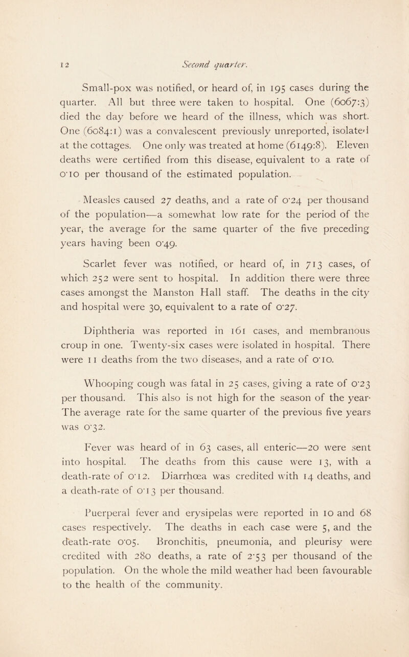 Small-pox was notified, or heard of, in 195 cases during the quarter. All but three were taken to hospital. One (6067:3) died the day before we heard of the illness, which was short. One (6084:1) was a convalescent previously unreported, isolated at the cottages. One only was treated at home (6149:8). Eleven deaths were certified from this disease, equivalent to a rate of O’10 per thousand of the estimated population. ^ Measles caused 27 deaths, and a rate of 0*24 per thousand of the population—a somewhat low rate for the period of the year, the average for the same quarter of the five preceding years having been 0’49. Scarlet fever was notified, or heard of, in 713 cases, of which 252 were sent to hospital. In addition there were three cases amongst the Manston Hall staff. The deaths in the city and hospital were 30, equivalent to a rate of 0*27. Diphtheria was reported in 161 cases, and membranous croup in one. Twenty-six cases were isolated in hospital. There were ii deaths from the two diseases, and a rate of O’lO. Whooping cough was fatal in 25 cases, giving a rate of 0‘23 per thousand. This also is not high for the season of the year- The average rate for the same quarter of the previous five years was 0’32. Fever was heard of in 63 cases, all enteric—20 were sent into hospital. The deaths from this cause were 13, with a death-rate of 0’i2. Diarrhoea was credited with 14 deaths, and a death-rate of O’13 per thousand. Puerperal fever and erysipelas were reported in 10 and 68 cases respectively. The deaths in each case were 5, and the death-rate 0’05. Bronchitis, pneumonia, and pleurisy were credited with 280 deaths, a rate of 2’53 per thousand of the population. On the whole the mild weather had been favourable to the health of the community.
