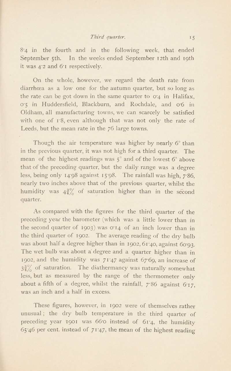 8’4 in the fourth and in the following week, that ended September 5th. In the weeks ended September 12th and 19th it was 4‘2 and &i respectively. On the whole, however, we regard the death rate from diarrhoea as a low one for the autumn quarter, but so long as the rate can be got down in the same quarter to 0'4 in Halifax, 0’5 in Huddersfield, Blackburn, and Rochdale, and 0'6 in Oldham, all manufacturing towns, we can scarcely be satisfied with one of r8, even although that was not only the rate of Leeds, but the mean rate in the 76 large towns. Though the air temperature was higher by nearly 6° than in the previous quarter, it was not high for a third quarter. The mean of the highest readings was 5° and of the lowest 6° above that of the preceding quarter, but the daily range was a degree less, being only I4'98 against I5’98. The rainfall was high, 7*86, nearly two inches above that of the previous quarter, whilst the humidity v/as of saturation higher than in the second quarter. As compared with the figures for the third quarter of the preceding year the barometer (which was a little lower than in the second quarter of 1903) was O'14 of an inch lower than in the third quarter of 1902. The average reading of the dry bulb was about half a degree higher than in 1902, 61-40, against 6o'93. The wet bulb was about a degree and a quarter higher than in 1902, and the humidity was 71-47 against 67-69, an increase of 3|^ of saturation. The diathermancy was naturally somewhat less, but as measured by the range of the thermometer only about a fifth of a degree, whilst the rainfall, 7-86 against 6-17, was an inch and a half in excess. These figures, however, in 1902 were of themselves rather unusual ; the dry bulb temperature in the third quarter of preceding year 1901 was 66'0 instead of 61*4, the humidity 65-46 per cent, instead of 71-47, the mean of the highest reading