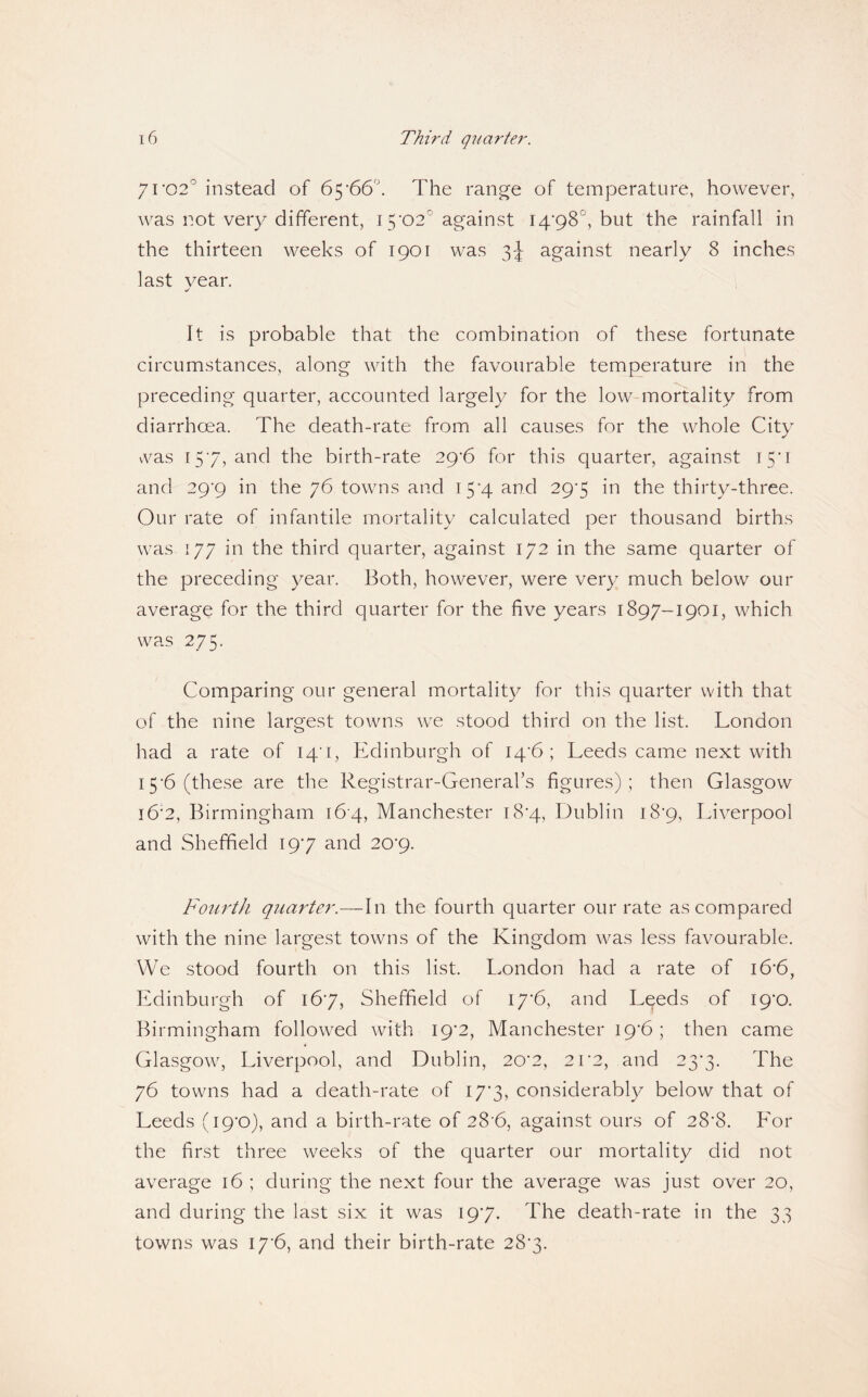 7ro2° instead of 65'dd'. The range of temperature, however, was not very different, i5’02'’ against I4'98°, but the rainfall in the thirteen weeks of 1901 was 3-I against nearly 8 inches last year. It is probable that the combination of these fortunate circumstances, along with the favourable temperature in the preceding quarter, accounted largely for the low-mortality from diarrhoea. The death-rate from all causes for the whole City \vas I5’7, and the birth-rate 29‘6 for this quarter, against 15*1 and 29‘9 in the 76 towns and 15*4 and 29*5 in the thirty-three. Our rate of infantile mortality calculated per thousand births was 177 in the third quarter, against 172 in the same quarter of the preceding year. Both, however, were very much below our average for the third quarter for the five years 1897-1901, which was 275. Comparing our general mortality for this quarter with that of the nine largest towns we stood third on the list. London had a rate of iq'i, Edinburgh of I4‘6; Leeds came next with 15’6 (these are the Registrar-General’s figures) ; then Glasgow i6'2, Birmingham 164, Manchester i8’4, Dublin i8'9, Liverpool and Sheffield I9'7 and 20'9. Fourth quarter.—In the fourth quarter our rate as compared with the nine largest towns of the Kingdom was less favourable. We stood fourth on this list. London had a rate of i6'6, Edinburgh of 167, Sheffield of I7'6, and Leeds of ig'O. Birmingham followed with 19*2, Manchester 19'6; then came Glasgow, Liverpool, and Dublin, 20’2, 2r2, and 23*3. The 76 towns had a death-rate of 17*3, considerably below that of Leeds (ip’O), and a birth-rate of 28’6, against ours of 28'8. Eor the first three weeks of the quarter our mortality did not average 16 ; during the next four the average was just over 20, and during the last six it was 197. The death-rate in the 33 towns was I7'6, and their birth-rate 287.