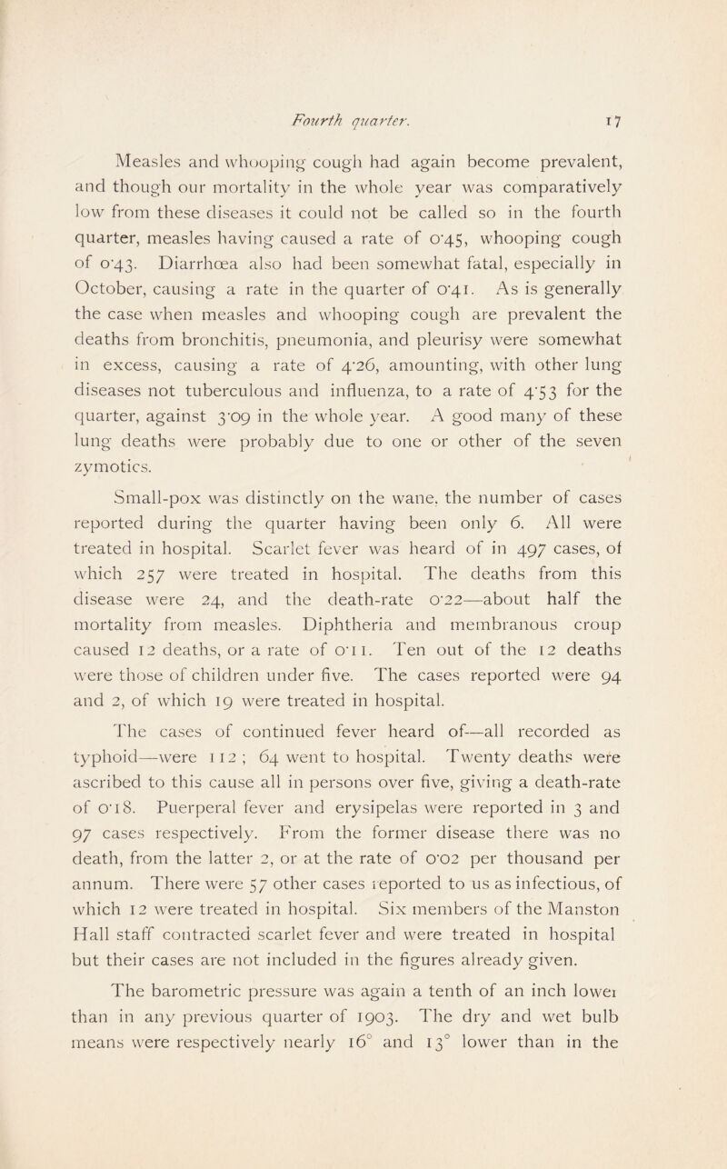 Measles and whooping' cough had again become prevalent, and though our mortality in the whole year was comparatively low from these diseases it could not be called so in the fourth quarter, measles having caused a rate of 0‘45, whooping cough of o'43. Diarrhoea also had been somewhat fatal, especially in October, causing a rate in the quarter of 0’4i. As is generally the case when measles and whooping cough are prevalent the deaths from bronchitis, pneumonia, and pleurisy were somewhat in excess, causing a rate of 4’26, amounting, with other lung diseases not tuberculous and influenza, to a rate of 4*5 3 for the quarter, against 3'09 in the whole year. A good many of these lung deaths were probably due to one or other of the seven zymotics. Small-pox was distinctly on the wane, the number of cases reported during the quarter having been only 6. All were treated in hospital. Scarlet fever was heard of in 497 cases, of which 257 were treated in hospital. The deaths from this disease were 24, and the death-rate 0’22—about half the mortality from measles. Diphtheria and membranous croup caused 12 deaths, or a rate of O’li. Ten out of the 12 deaths were those of children under five. The cases reported were 94 and 2, of which 19 were treated in hospital. The cases of continued fever heard of—all recorded as typhoid—were 112 ; 64 went to hospital. Twenty deaths were ascribed to this cause all in persons over five, giving a death-rate of 0'i8. Puerperal fever and erysipelas were reported in 3 and 97 cases respectively. From the former disease there was no death, from the latter 2, or at the rate of 0‘02 per thousand per annum. There were 57 other cases reported to us as infectious, of which 12 were treated in hospital. Six members of the Manston Hall staff contracted scarlet fever and were treated in hospital but their cases are not included in the figures already given. The barometric pressure was again a tenth of an inch lowei than in any previous quarter of 1903. The dry and wet bulb means were respectively nearly 16° and 13° lower than in the