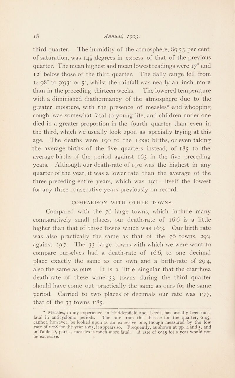 third quarter. The humidity of the atmosphere, 89*53 cent, of saturation, was 14I degrees in excess of that of the previous quarter. The mean highest and mean lowest readings were 17° and 12° below those of the third quarter. The daily range fell from 14*98“ to 9*93° or 5°, whilst the rainfall was nearly an inch more than in the preceding thirteen weeks. The lowered temperature with a diminished diathermancy of the atmosphere due to the greater moisture, with the presence of measles^ and whooping cough, was somewhat fatal to young life, and children under one died in a greater proportion in the fourth quarter than even in the third, which we usually look upon as specially trying at this age. The deaths were 190 to the 1,000 births, or even taking the average births of the five quarters instead, of 185 to the average births of the period against 163 in the five preceding years. Although our death-rate of 19*0 was the highest in any quarter of the year, it was a lower rate than the average of the three preceding entire years, which was 19*1—itself the lowest for any three consecutive years previously on record. COMPARISON WITH OTHER TOWNS. Compared with the 76 large towns, which include many comparatively small places, our death-rate of 16*6 is a little higher than that of those towns which was 16*3. Our birth rate was also practically the same as that of the 76 towns, 29*4 against 29*7. The 33 large towns with which we were wont to compare ourselves had a death-rate of i6*6, to one decimal place exactly the same as our own, and a birth-rate of 29*4, also the same as ours. It is a little singular that the diarrhoea death-rate of these same 33 towns during the third quarter should have come out practically the same as ours for the same period. Carried to two places of decimals our rate was 1*77, that of the 33 towns 1*85. * Measles, in my experience, in Huddersfield and Leeds, has usually been most fatal in anticyclonic periods. The rate from this disease for the quarter, 0*45, cannot, however, be looked upon as an excessive one, though measured by the low rate of 0’28 for the year 1903, it appears so. Frequently, as shown at pp. 4 and 5, and in Table D, part i, measles is much more fatal. A rate of 0'45 for a year would not be excessive.