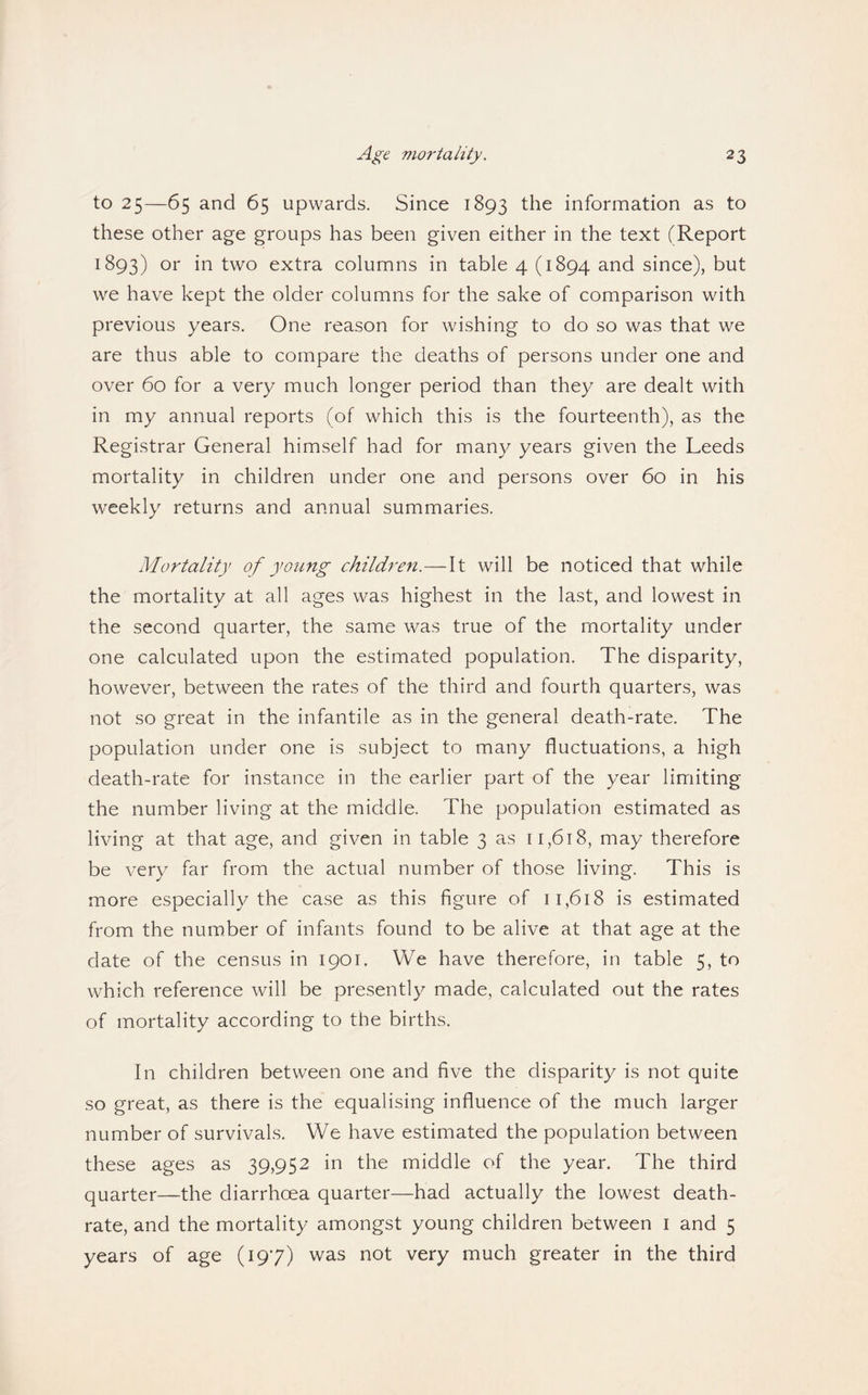 to 25—65 and 65 upwards. Since 1893 information as to these other age groups has been given either in the text (Report 1893) oi* two extra columns in table 4 (1894 and since), but we have kept the older columns for the sake of comparison with previous years. One reason for wishing to do so was that we are thus able to compare the deaths of persons under one and over 60 for a very much longer period than they are dealt with in my annual reports (of which this is the fourteenth), as the Registrar General himself had for many years given the Leeds mortality in children under one and persons over 60 in his weekly returns and annual summaries. Mortality of young children.—It will be noticed that while the mortality at all ages was highest in the last, and lowest in the second quarter, the same was true of the mortality under one calculated upon the estimated population. The disparity, however, between the rates of the third and fourth quarters, was not so great in the infantile as in the general death-rate. The population under one is subject to many fluctuations, a high death-rate for instance in the earlier part of the year limiting the number living at the middle. The population estimated as living at that age, and given in table 3 as 11,618, may therefore be very far from the actual number of those living. This is more especially the case as this figure of 11,618 is estimated from the number of infants found to be alive at that age at the date of the census in 1901. We have therefore, in table 5, to which reference will be presently made, calculated out the rates of mortality according to the births. In children between one and five the disparity is not quite so great, as there is the equalising influence of the much larger number of survivals. We have estimated the population between these ages as 39,952 in the middle of the year. The third quarter—the diarrhoea quarter—had actually the lowest death- rate, and the mortality amongst young children between i and 5 years of age (197) was not very much greater in the third