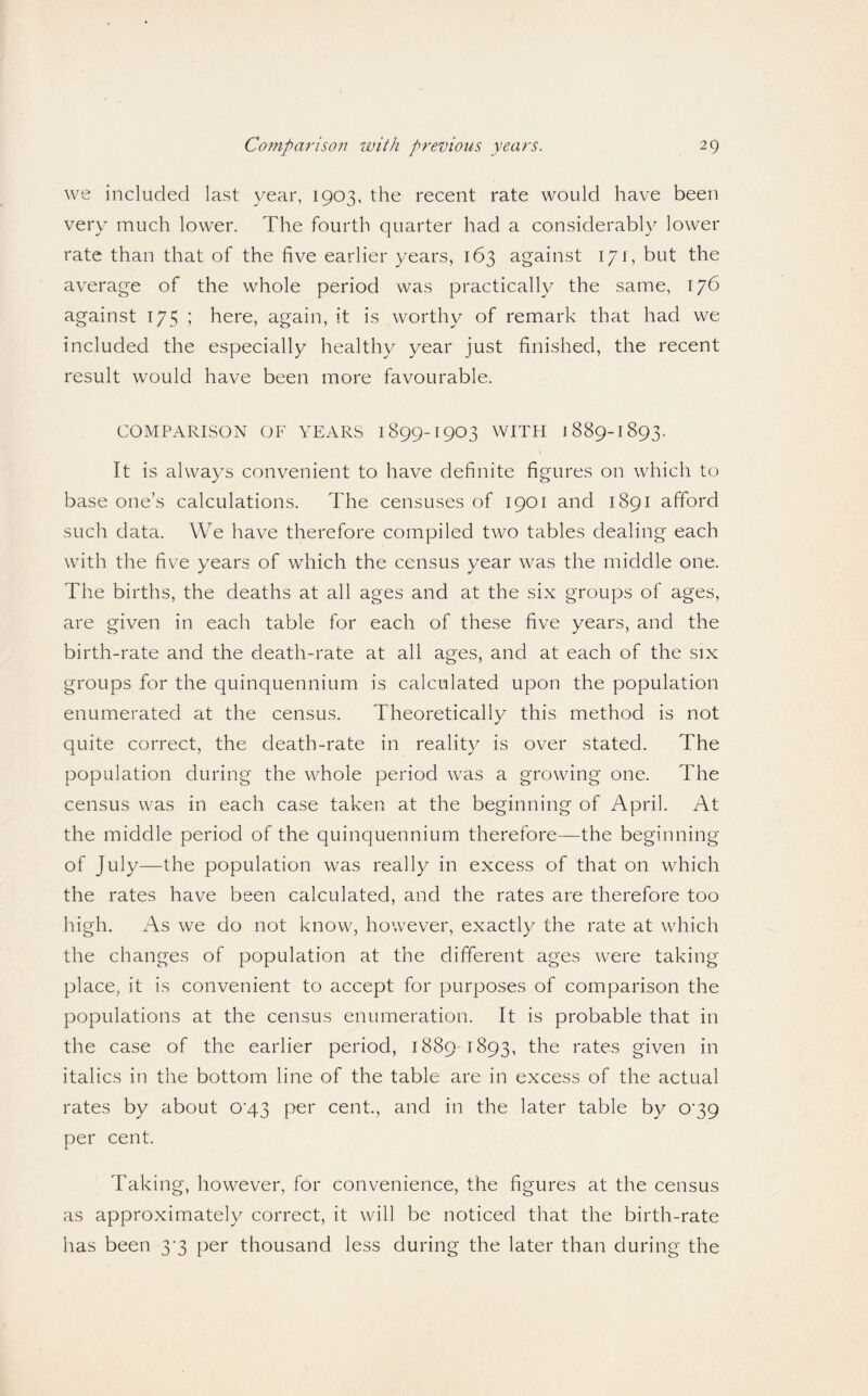 we included last year, 1903, the recent rate would have been very much lower. The fourth quarter had a considerably lower rate than that of the five earlier years, 163 against 171, but the average of the whole period was practically the same, 176 against 175 ; here, again, it is worthy of remark that had we included the especially healthy year just finished, the recent result would have been more favourable. COMPARISON OF YEARS 1899-I903 WITH 1889-1893. It is always convenient to have definite figures on which to base one’s calculations. The censuses of 1901 and 1891 afford such data. We have therefore compiled two tables dealing each with the five years of which the census year was the middle one. The births, the deaths at all ages and at the six groups of ages, are given in each table for each of these five years, and the birth-rate and the death-rate at all ages, and at each of the six groups for the quinquennium is calculated upon the population enumerated at the census. Theoretically this method is not quite correct, the death-rate in reality is over stated. The population during the whole period was a growing one. The census was in each case taken at the beginning of April. At the middle period of the quinquennium therefore—the beginning of July—the population was really in excess of that on which the rates have been calculated, and the rates are therefore too high. As we do not know, however, exactly the rate at which the changes of population at the different ages were taking place, it is convenient to accept for purposes of comparison the populations at the census enumeration. It is probable that in the case of the earlier period, 1889-1893, the rates given in italics in the bottom line of the table are in excess of the actual rates by about 0’43 per cent., and in the later table by 0’39 per cent. Taking, however, for convenience, the figures at the census as approximately correct, it will be noticed that the birth-rate has been 3^3 per thousand less during the later than during the
