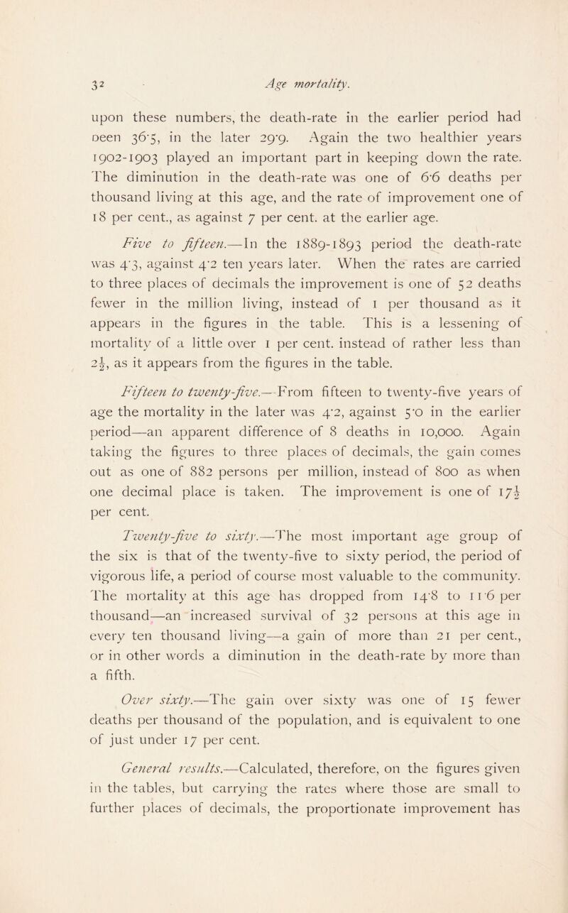 upon these numbers, the death-rate in the earlier period had oeen 36'5, in the later 29'9. Again the two healthier years 1902-1903 played an important part in keeping down the rate. The diminution in the death-rate was one of 6'6 deaths per thousand living at this age, and the rate of improvement one of 18 per cent, as against 7 per cent, at the earlier age. Five to fiftee7t.— In the 1889-1893 period the death-rate was 4’3, against 4'2 ten years later. When the' rates are carried to three places of decimals the improvement is one of 52 deaths fewer in the million living, instead of i per thousand as it appears in the figures in the table. This is a lessening of mortality of a little over i per cent, instead of rather less than 2J, as it appears from the figures in the table. Fifteen to twenty-five.—From fifteen to twenty-five years of age the mortality in the later was 4*2, against 5‘0 in the earlier period—an apparent difference of 8 deaths in 10,000. Again taking the figures to three places of decimals, the gain comes out as one of 882 persons per million, instead of 800 as when one decimal place is taken. The improvement is one of \j\ per cent. Tiventy-five to sixty.—The most important age group of the six is that of the twenty-five to sixty period, the period of vigorous life, a period of course most valuable to the community. The mortality at this age has dropped from I4’8 to i r6 per thousand—an increased survival of 32 persons at this age in every ten thousand living—a gain of more than 21 per cent., or in other words a diminution in the death-rate by more than a fifth. Over sixty.—The gain over sixty was one of 15 fewer deaths per thousand of the population, and is equivalent to one of just under 17 per cent. Ge7ieral results.—Calculated, therefore, on the figures given in the tables, but carrying the rates where those are small to further places of decimals, the proportionate improvement has