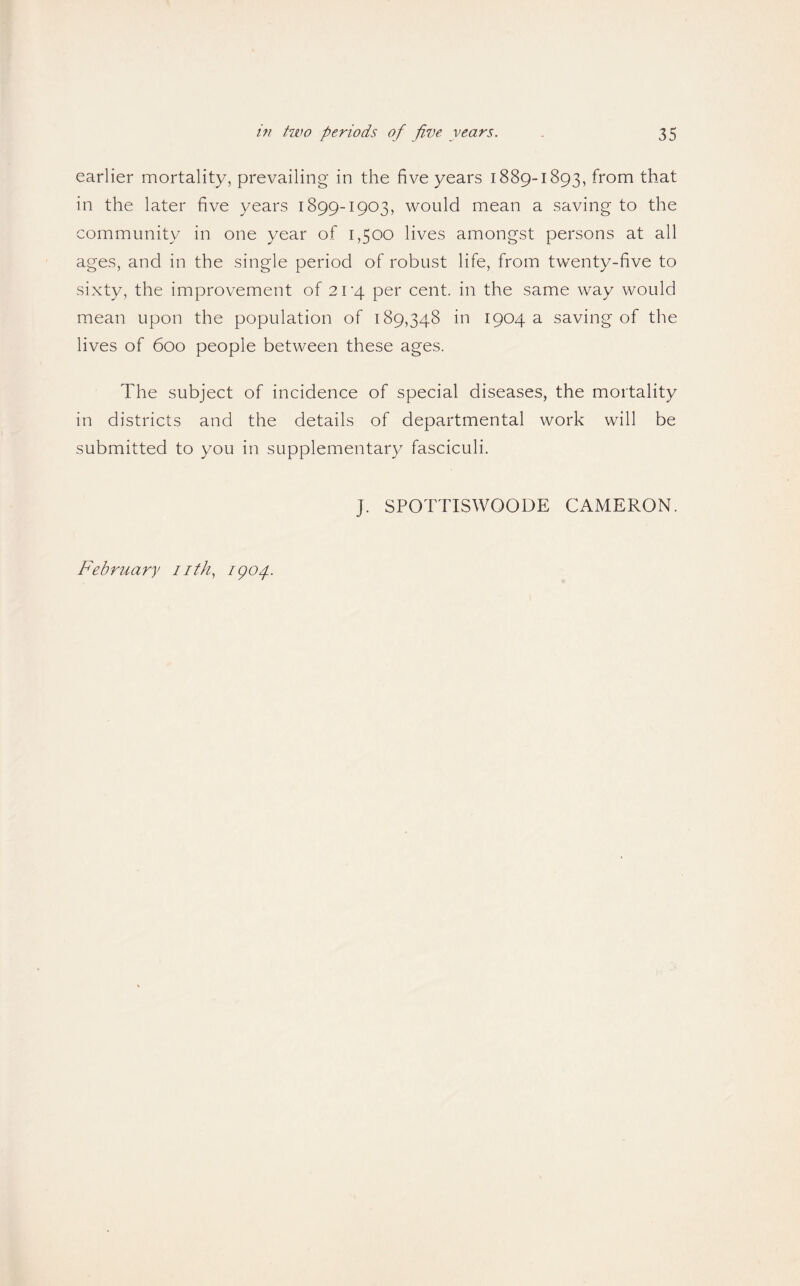earlier mortality, prevailing in the five years 1889-1893, from that in the later five years 1899-1903, would mean a saving to the community in one year of 1,500 lives amongst persons at all ages, and in the single period of robust life, from twenty-five to sixty, the improvement of 2V/\. per cent, in the same way would mean upon the population of 189,348 in 1904 a saving of the lives of 600 people between these ages. The subject of incidence of special diseases, the mortality in districts and the details of departmental work will be submitted to you in supplementary fasciculi. J. SPOTTISWOODE CAMERON. February nth, igop.