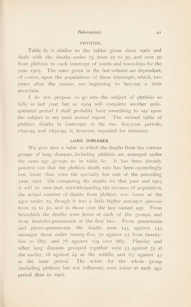PHTHISIS. Table 6c is similar to the tables given since 1900 and deals with the deaths under 25, from 25 to 50, and over 50 from phthisis in each intercept of wards and townships for the year 1903. The rates given in the last column are dependent, of course, upon the populations of these intercepts, which, two years after the census, are beginning to become a little uncertain. I do not propose to go into the subject of phthisis so fully as last year, but as 1904 will complete another quin¬ quennial period I shall probably have something to say upon the subject in my next annual report. The revised table of phthisis deaths in intercepts in the two five-year periods, 1890-94 and 1895-99, is, however, repeated for reference. LUNG DISEASES. We give also a table in which the deaths from the various groups of lung diseases, including phthisis, are arranged under the same age groups as in table 6c. It has been already pointed out that the phthisis death rate has been exceedingly low, lower than even the specially low rate of the preceding year, 1902. On comparing the deaths for that year and 1903 it will be seen that, notwithstanding the increase of population, the actual number of deaths from phthisis was lower at the ages under 25, though it was a little higher amongst persons from 25 to 50j cLTid in those over the last named age. From bronchitis the deaths were fewer at each of the groups, and from broncho-pneumonia at the first two. From pneumonia and pleuro-pneumonia the cieaths were 145, against 143 amongst those under twenty-five, 70 against 93 from twenty- five to fifty, and 78 against 104 over fifty. Pleuris}/ and other lung diseases grouped together were 33 against 35 at the earlier, 16 against 24 at the middle, and 63 against 43 at the later period. The totals for the whole group (including phthisis but not influenza) were lower at each age period than in 1902.
