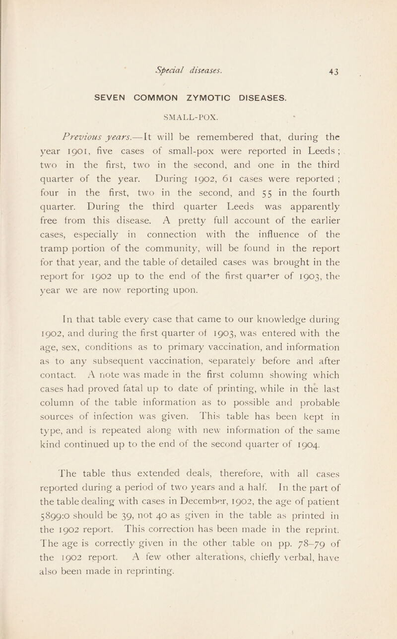 SEVEN COMMON ZYMOTIC DISEASES. SMALL-POX. Previous years.—It will be remembered that, during the year 1901, five cases of small-pox were reported in Leeds ; two in the first, two in the second, and one in the third quarter of the year. During 1902, 61 cases were reported ; four in the first, two in the second, and 55 in the fourth quarter. During the third quarter Leeds was apparently free from this disease. A pretty full account of the earlier cases, especially in connection with the influence of the tramp portion of the commmnity, will be found in the report for that year, and the table of detailed cases was brought in the report for 1902 up to the end of the first quar^-er of 1903, the year we are now reporting upon. In that table every case that came to our knowledge during 1902, and during the first quarter of 1903, was entered with the age, sex, conditions as to primary vaccination, and information as to any subsequent vaccination, separately before and after contact. A note was made in the first column showing which cases had proved fatal up to date of printing, while in the last column of the table information as to possible and probable sources of infection was given. This table has been kept in type, and is repeated along with new information of the same kind continued up to the end of the second quarter of 1904. The table thus extended deals, therefore, with all cases reported during a period of two years and a half In the part of the table dealing with cases in December, 1902, the age of patient 5899:0 should be 39, not 40 as given in the table as printed in the 1902 report. This correction has been made in the reprint. The age is correctly given in the other table on pp. 78-79 of the 1902 report. A few other alterations, chiefly verbal, have also been made in reprinting.