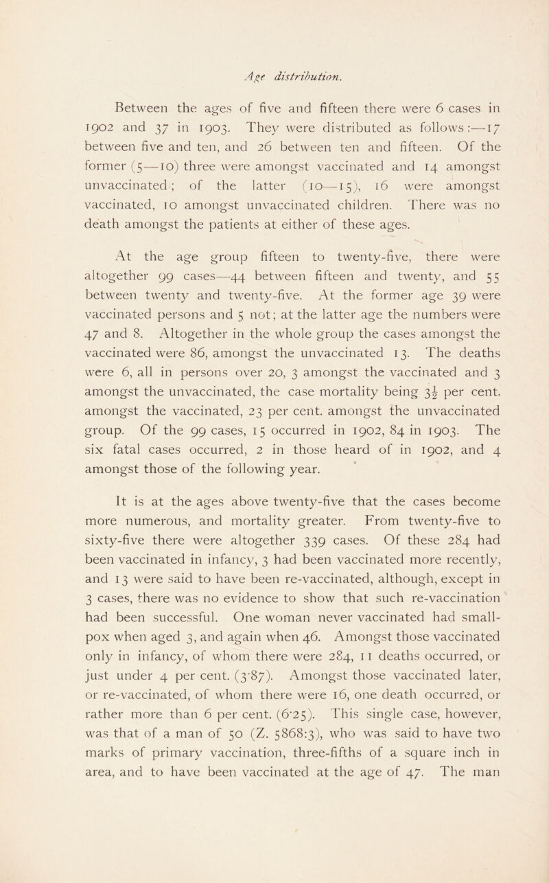 distribution. Between the ages of five and fifteen there were 6 cases in 1902 and 37 in 1903. They were distributed as follows:—17 between five and ten, and 26 between ten and fifteen. Of the former (5 —10) three were amongst vaccinated and 14 amongst unvaccinated; of the latter (10—15), 16 were amongst vaccinated, 10 amongst unvaccinated children. There was no death amongst the patients at either of these ages. At the age group fifteen to twenty-five, there were altogether 99 cases—44 between fifteen and twenty, and 55 between twenty and twenty-five. At the former age 39 were vaccinated persons and 5 not; at the latter age the numbers were 47 and 8. Altogether in the whole group the cases amongst the vaccinated were 86, amongst the unvaccinated 13. The deaths were 6, all in persons over 20, 3 amongst the vaccinated and 3 amongst the unvaccinated, the case mortality being 3J per cent, amongst the vaccinated, 23 per cent, amongst the unvaccinated group. Of the 99 cases, 15 occurred in 1902, 84 in 1903. The six fatal cases occurred, 2 in those heard of in 1902, and 4 amongst those of the following year. It is at the ages above twenty-five that the cases become more numerous, and mortality greater. From twenty-five to sixty-five there were altogether 339 cases. Of these 284 had been vaccinated in infancy, 3 had been vaccinated more recently, and 13 were said to have been re-vaccinated, although, except in 3 cases, there was no evidence to show that such re-vaccination had been successful. One woman never vaccinated had small¬ pox when aged 3, and again when 46. Amongst those vaccinated only in infancy, of whom there were 284, 11 deaths occurred, or just under 4 per cent. (3’87). Amongst those vaccinated later, or re-vaccinated, of whom there were 16, one death occurred, or rather more than 6 per cent. (6*25). This single case, however, was that of a man of 50 (Z. 5868:3), who was said to have two marks of primary vaccination, three-fifths of a square inch in area, and to have been vaccinated at the age of 47. The man