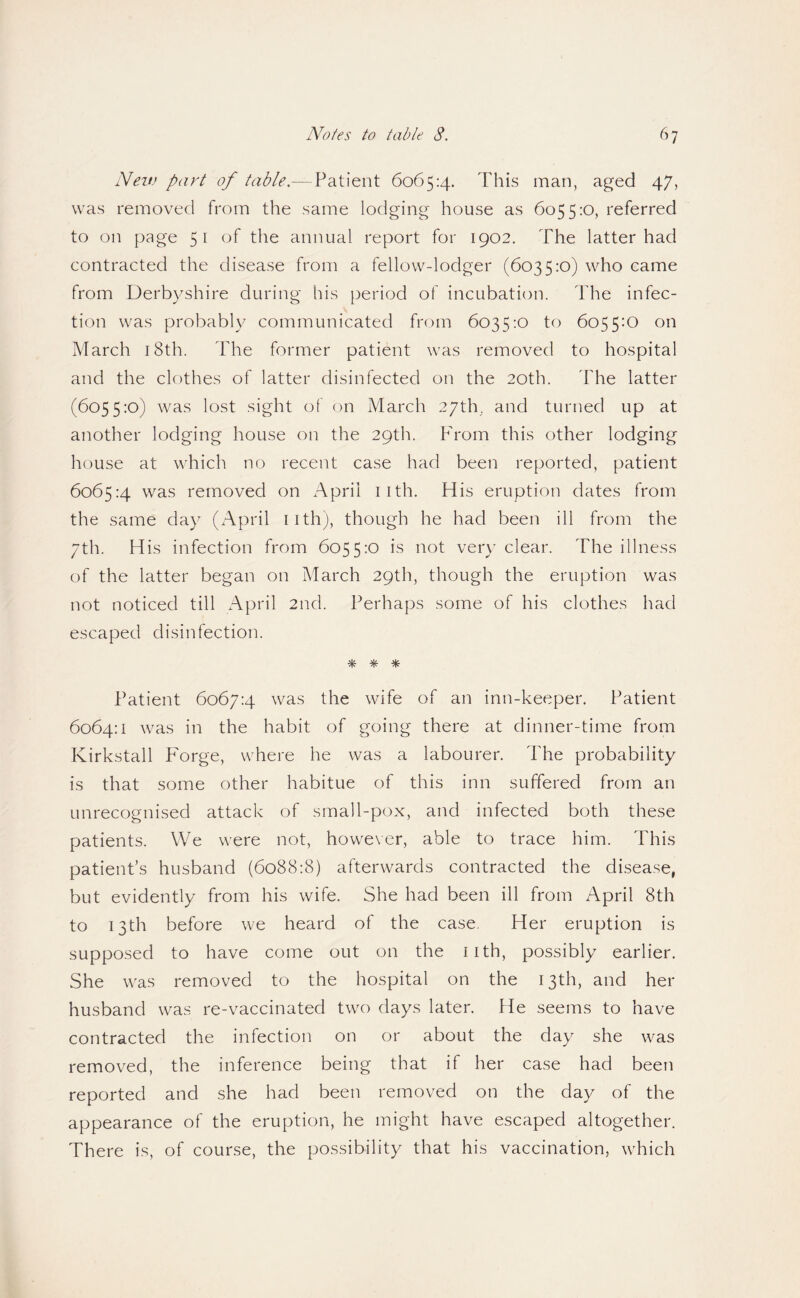 Neit) part of table.— Patient 6065:4. This man, aged 47, was removed from the same lodging house as 6055:0, referred to on page 51 of the annual report for 1902. The latter had contracted the disease from a fellow-lodger (6035:0) who came from Derbyshire during his period of incubation. The infec¬ tion was probably communicated from 6035:0 to 6055:0 on March i8th. The former patient was removed to hospital and the clothes of latter disinfected on the 20th. The latter (6055:0) was lost sight of on March 27th. and turned up at another lodging house on the 29th. P'rom this other lodging house at which no recent case had been reported, patient 6065:4 was removed on x^prii iith. His eruption dates from the same day (x^pril iith), though he had been ill from the 7th. His infection from 6055:0 is not very clear. The illness of the latter began on March 29th, though the eruption was not noticed till xA.pril 2nd. Perhaps some of his clothes had escaped disinfection. * * Patient 6067:4 was the wife of an inn-keeper. Patient 6064:1 was in the habit of going there at dinner-time from Kirkstall P'orge, where he was a labourer. The probability is that some other habitue of this inn suffered from an unrecognised attack of small-pOxX, and infected both these patients. We were not, however, able to trace him. This patient’s husband (6088:8) afterwards contracted the disease, but evidently from his wife. She had been ill from April 8th to 13th before we heard of the case. Her eruption is supposed to have come out on the iith, possibly earlier. She was removed to the hospital on the 13th, and her husband was re-vaccinated two days later. He seems to have contracted the infection on or about the day she was removed, the inference being that if her case had been reported and she had been removed on the day of the appearance of the eruption, he might have escaped altogether. There is, of course, the possibility that his vaccination, which