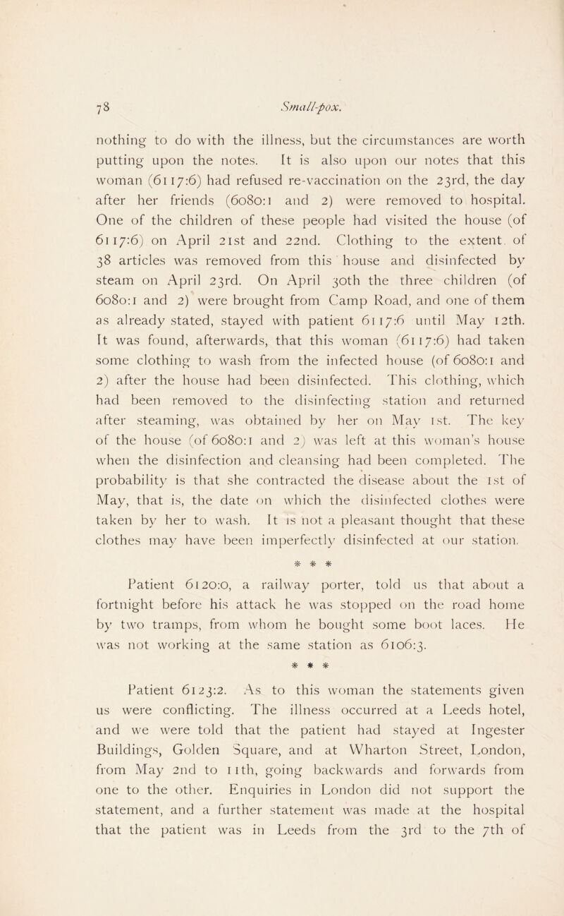 nothing to do with the illness, but the circumstances are worth putting upon the notes. It is also upon our notes that this woman (6117:6) had refused re-vaccination on the 23rd, the day after her friends (6o8o:i and 2) were removed to hospital. One of the children of these people had visited the house (of 6117:6) on April 21st and 22nd. Clothing to the extent of 38 articles was removed from this house and disinfected by steam on /\pril 23rd. On April 30th the three children (of 6080:1 and 2) were brought from Camp Road, and one of them as already stated, stayed with patient 6117:6 until May 12th. It was found, afterwards, that this woman (6117:6) had taken some clothing to wash from the infected house (of 6080:1 and 2) after the house had been disinfected. This clothing, which had been removed to the disinfecting station and returned after steaming, was obtained by her on May ist. The key of the house (of 6080:1 and 2) was left at this woman’s house when the disinfection and cleansing had been completed. The probability is that she contracted the disease about the ist of May, that is, the date on which the disinfected clothes were taken by her to wash. It is not a pleasant thought that these clothes may have been imperfectly disinfected at our station, * * ^1^ Patient 6120:0, a railway porter, told us that about a fortnight before his attack he was stopped on the road home by two tramps, from whom he bought some boot laces. He was not working at the same station as 6106:3. Patient 6123:2. As to this woman the statements given us were conflicting. The illness occurred at a Leeds hotel, and we were told that the patient haci stayed at Ingester Buildings, Golden Square, and at Wharton Street, I.ondon, from May 2nd to iith, going backwards and forwards from one to the other. Enquiries in London did not support the statement, and a further statement was made at the hospital that the patient was in Leeds from the 3rd to the 7th of